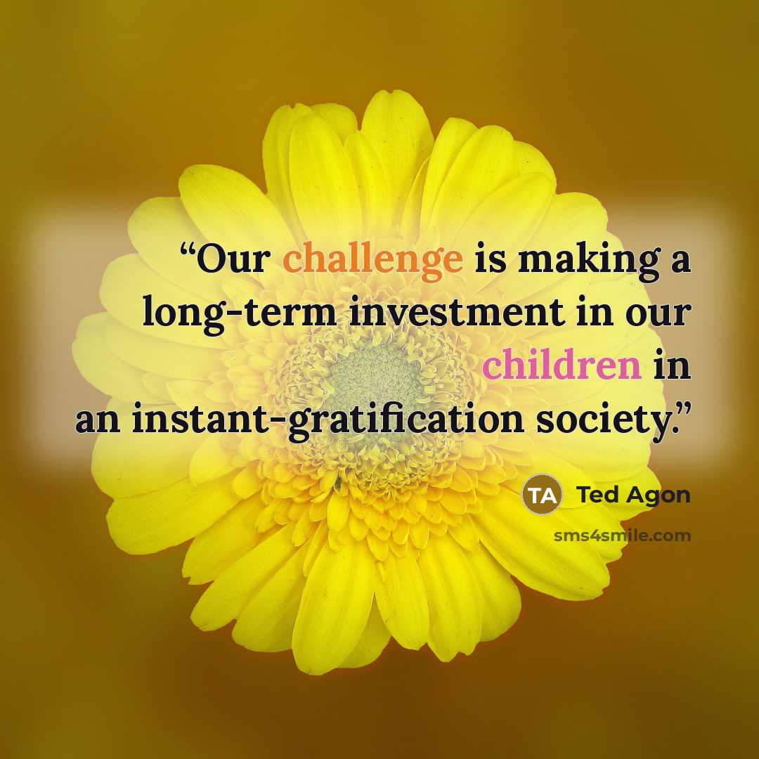 “Our challenge is making a long-term investment in our children in an instant-gratification society.” quote by Ted Agon
