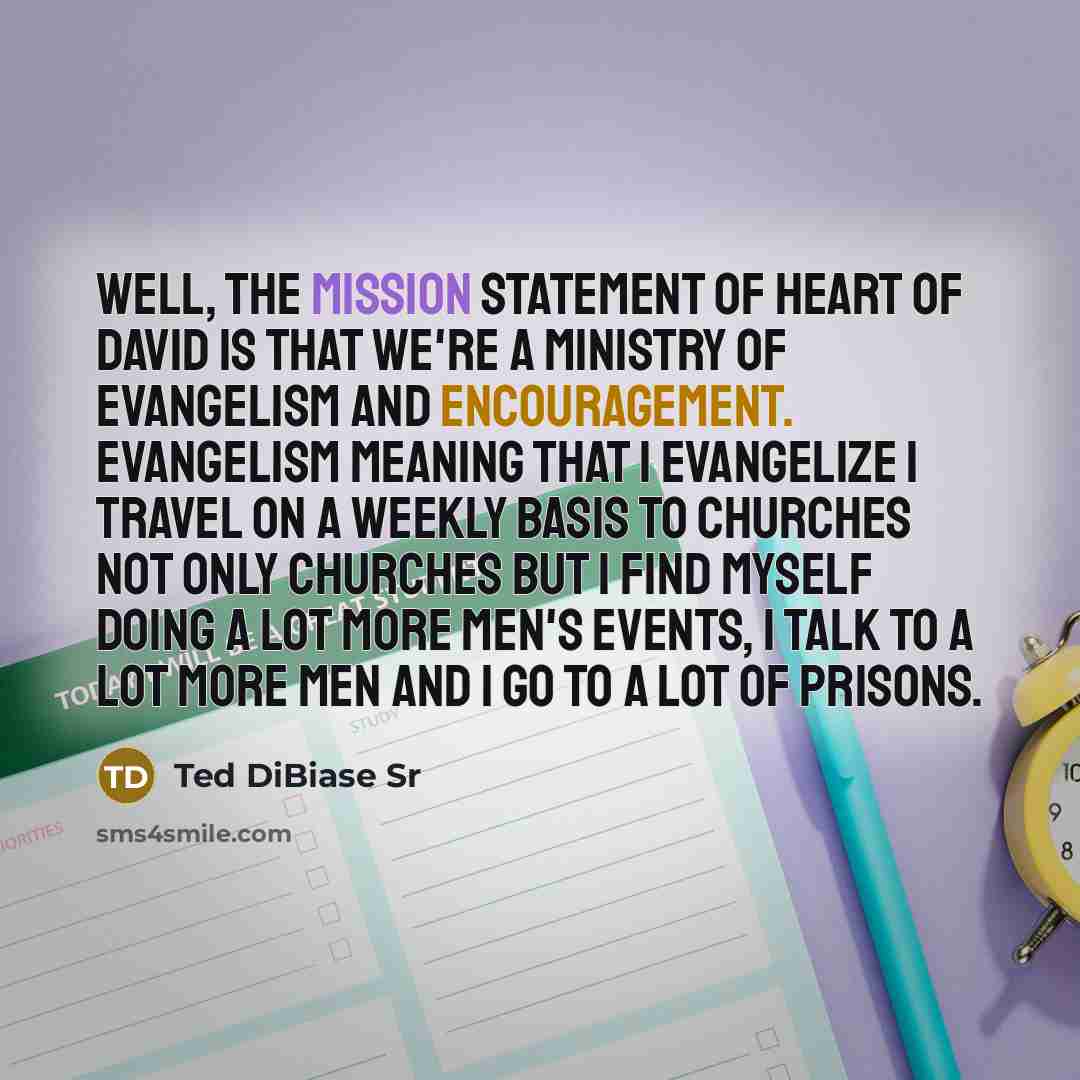 “Well, the mission statement of Heart of David is that we're a ministry of evangelism and encouragement. Evangelism meaning that I evangelize I travel on a weekly basis to churches not only churches but I find myself doing a lot more men's events, I talk to a lot more men and I go to a lot of…” quote by Ted DiBiase Sr
