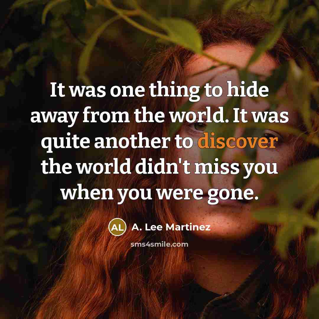 “It was one thing to hide away from the world. It was quite another to discover the world didn't miss you when you were gone.” quote by A. Lee Martinez