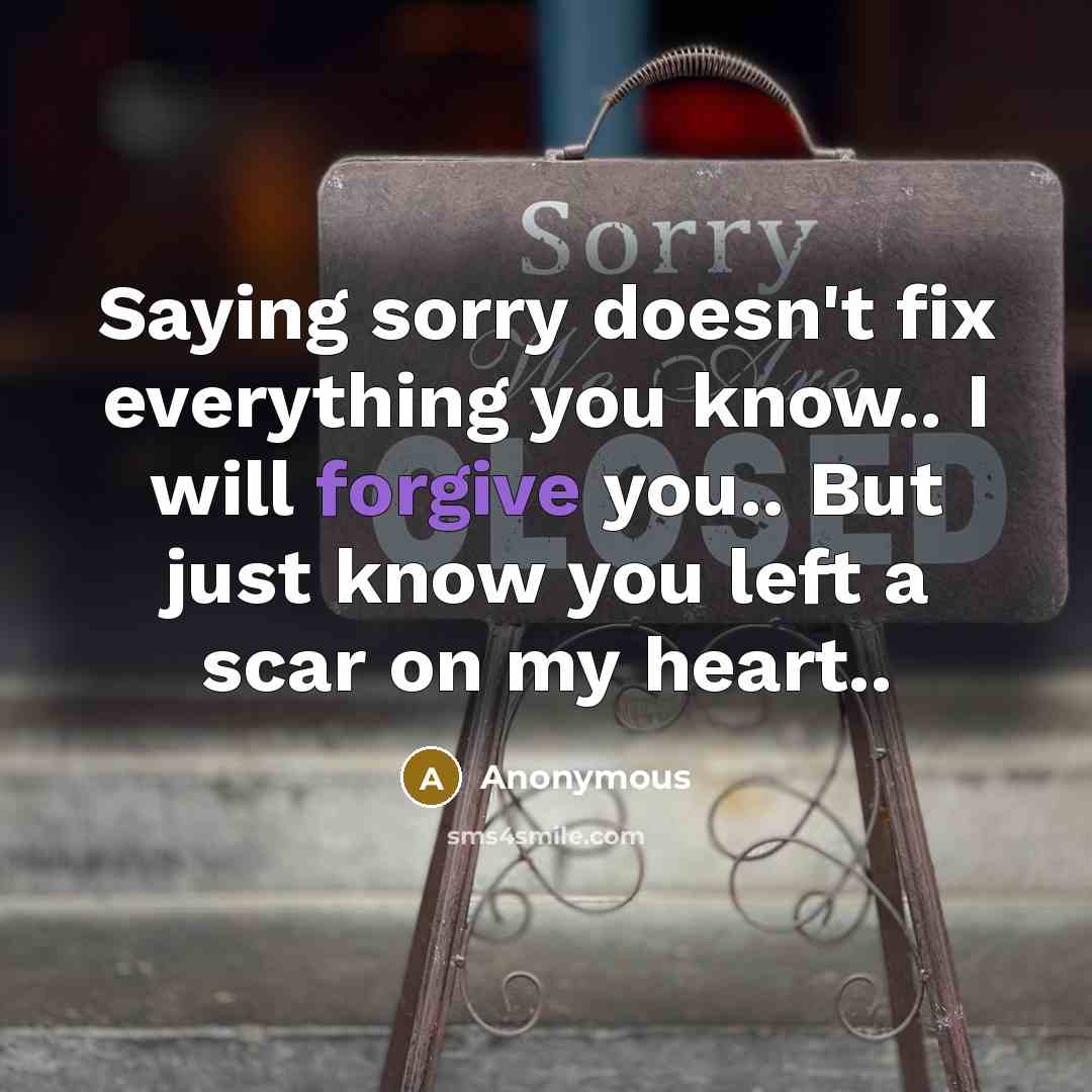 “Saying sorry doesn't fix everything you know.. I will forgive you.. But just know you left a scar on my heart..” quote by Anonymous