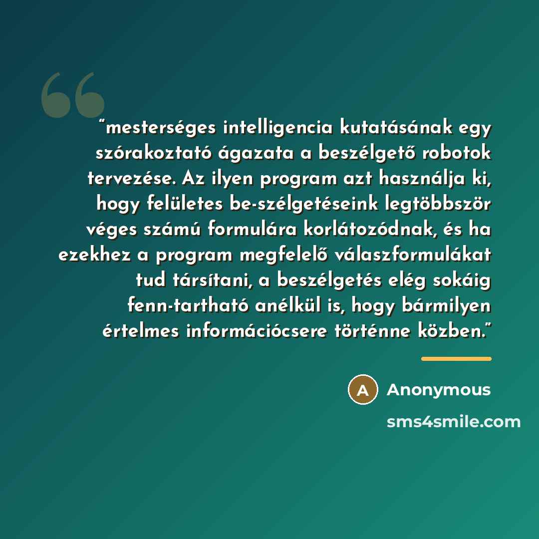 “mesterséges intelligencia kutatásának egy szórakoztató ágazata a beszélgető robotok tervezése. Az ilyen program azt használja ki, hogy felületes be-szélgetéseink legtöbbször véges számú formulára korlátozódnak, és ha ezekhez a program megfelelő válaszformulákat tud társítani, a beszélgetés elég…” quote by Anonymous