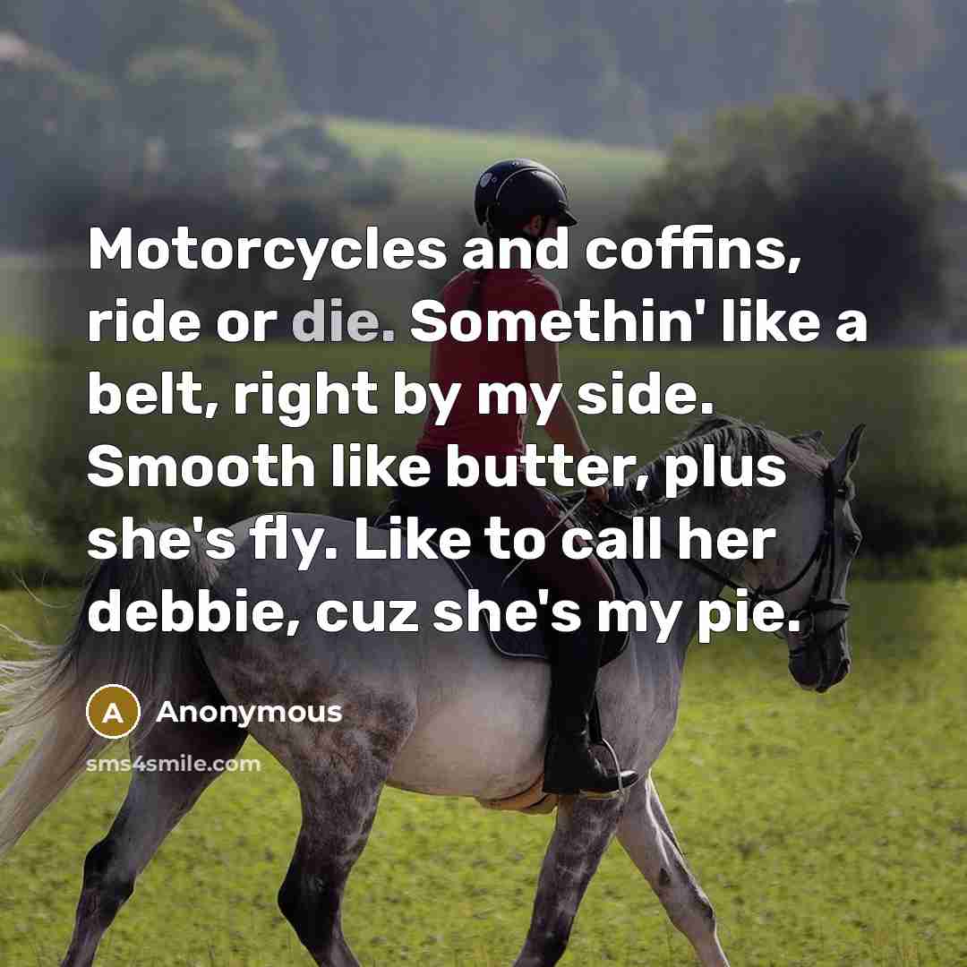 “Motorcycles and coffins, ride or die. Somethin' like a belt, right by my side. Smooth like butter, plus she's fly. Like to call her debbie, cuz she's my pie.” quote by Anonymous
