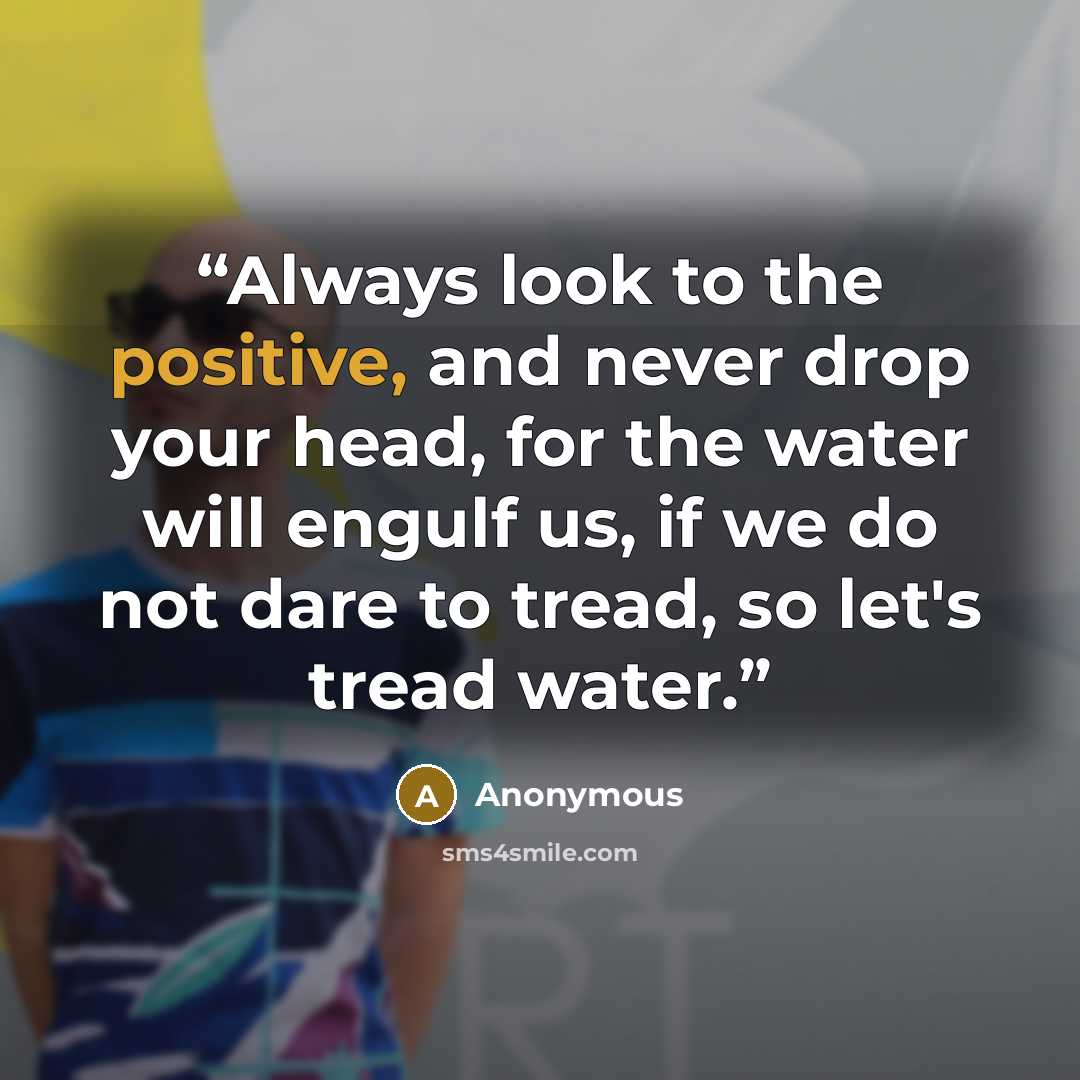 “Always look to the positive, and never drop your head, for the water will engulf us, if we do not dare to tread, so let's tread water.” quote by Anonymous