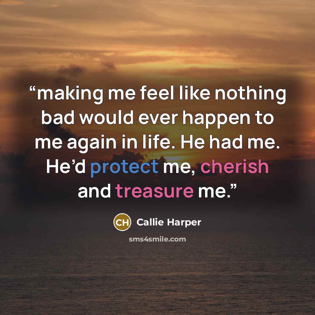 “making me feel like nothing bad would ever happen to me again in life. He had me. He’d protect me, cherish and treasure me.” quote by Callie Harper