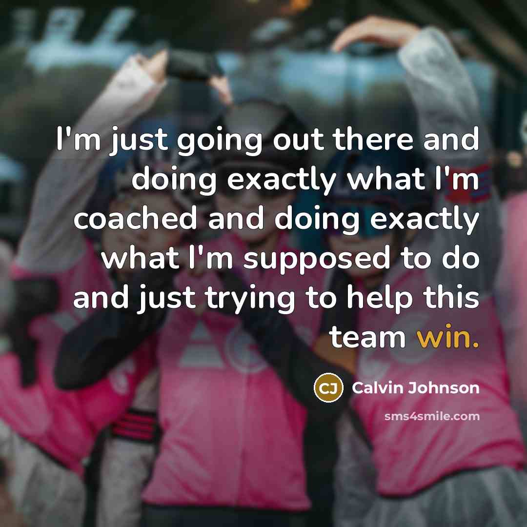 “I'm just going out there and doing exactly what I'm coached and doing exactly what I'm supposed to do and just trying to help this team win.” quote by Calvin Johnson
