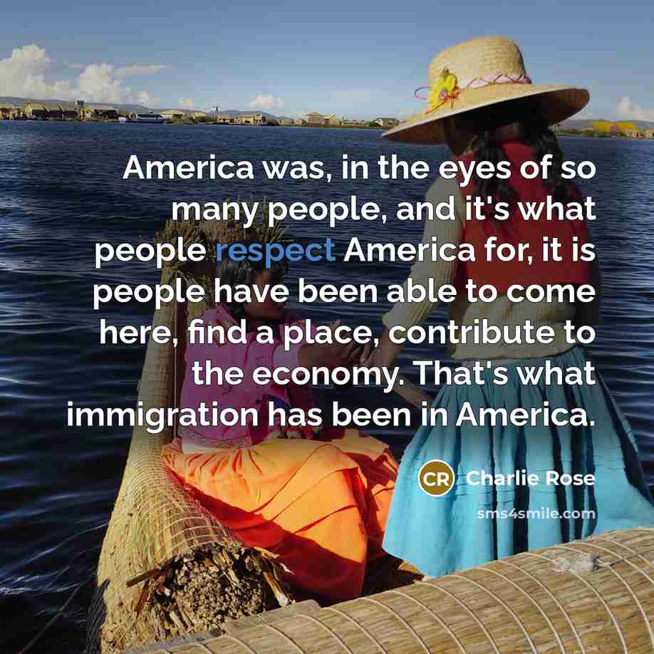 “America was, in the eyes of so many people, and it's what people respect America for, it is people have been able to come here, find a place, contribute to the economy. That's what immigration has been in America.” quote by Charlie Rose