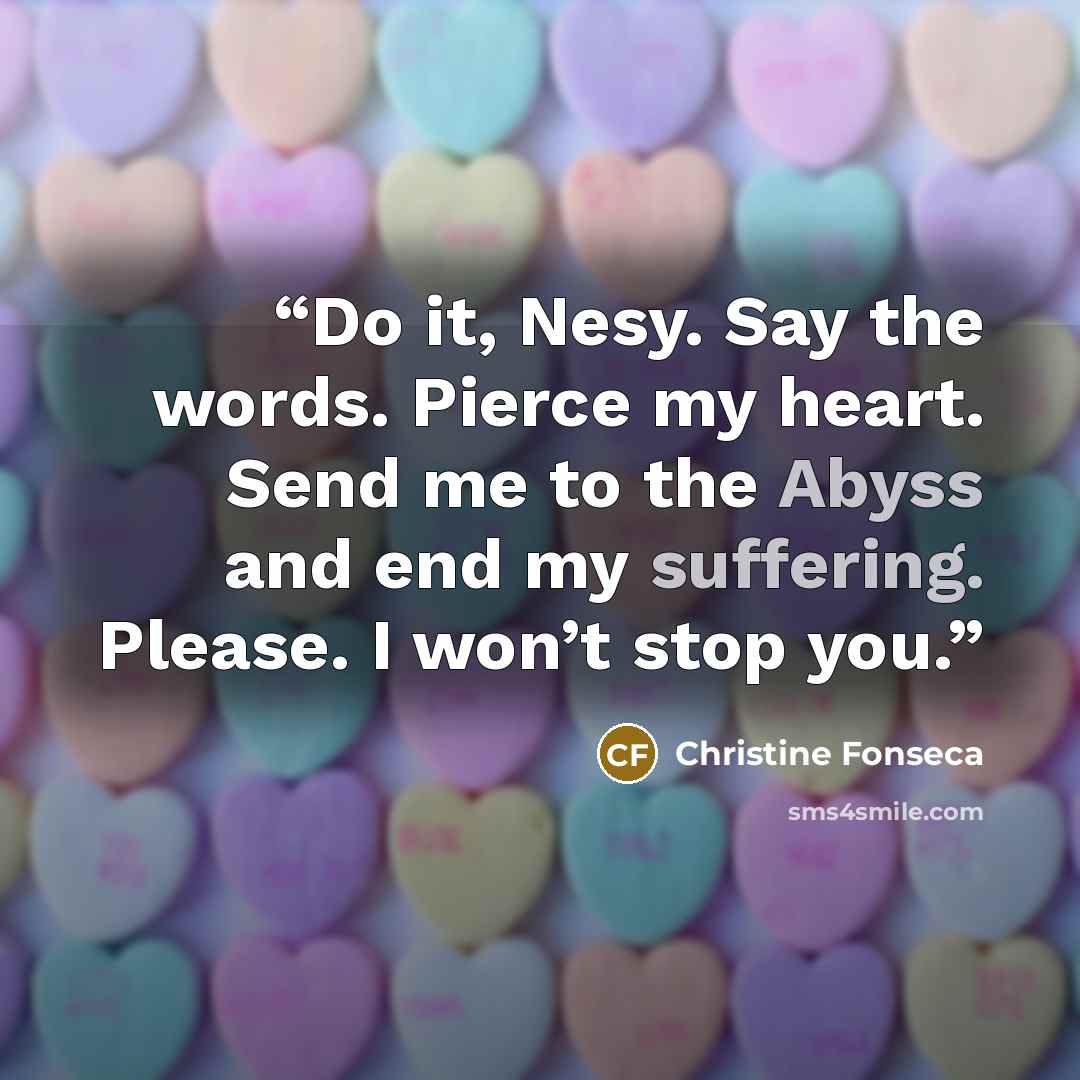 “Do it, Nesy. Say the words. Pierce my heart. Send me to the Abyss and end my suffering. Please. I won’t stop you.” quote by Christine Fonseca