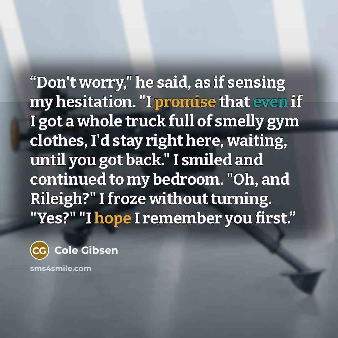 “Don't worry," he said, as if sensing my hesitation. "I promise that even if I got a whole truck full of smelly gym clothes, I'd stay right here, waiting, until you got back." I smiled and continued to my bedroom. "Oh, and Rileigh?" I froze without turning. "Yes?" "I hope I remember you first.” quote by Cole Gibsen