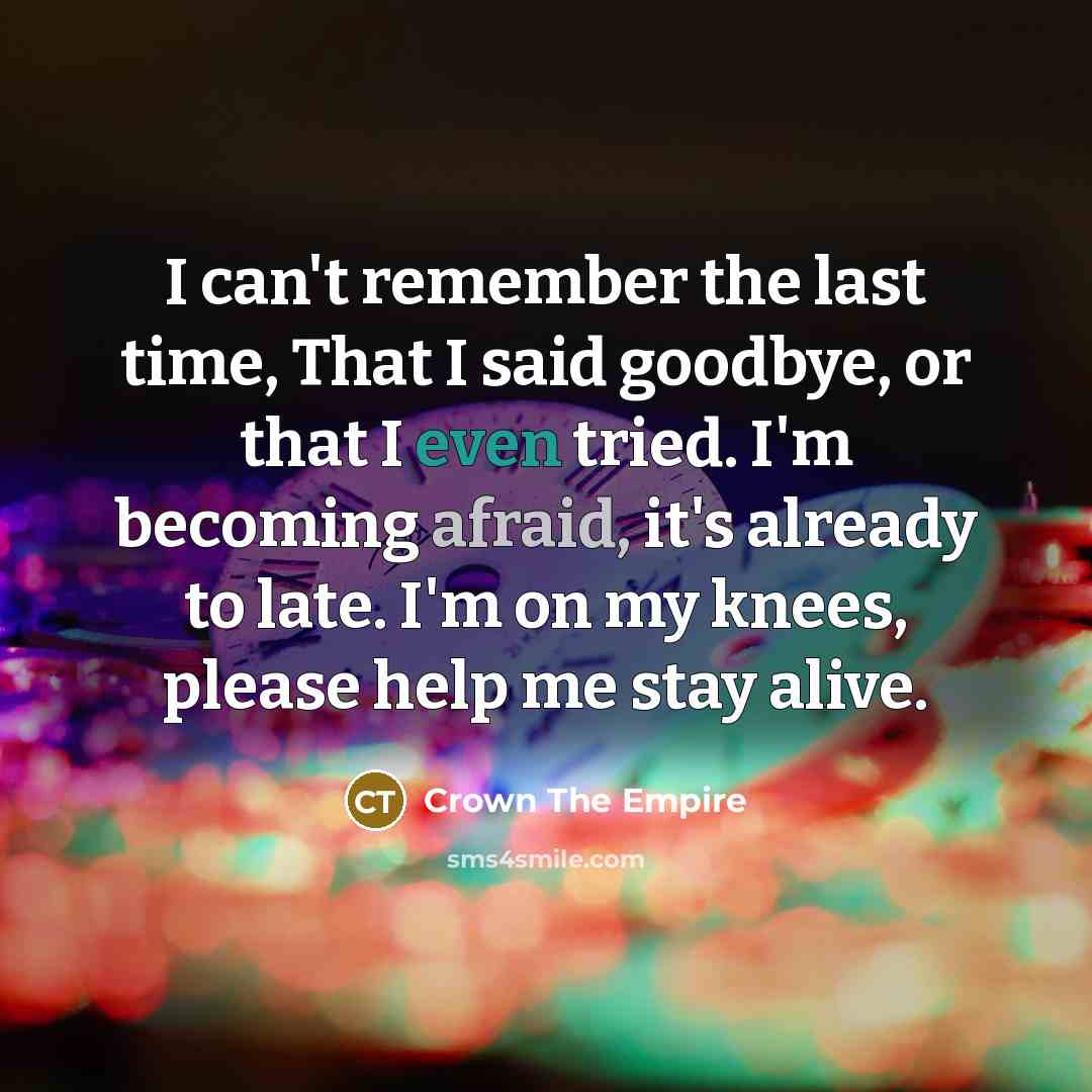 “I can't remember the last time, That I said goodbye, or that I even tried. I'm becoming afraid, it's already to late. I'm on my knees, please help me stay alive.” quote by Crown The Empire
