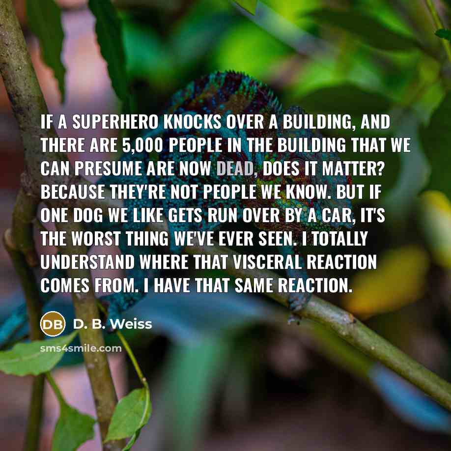 “If a superhero knocks over a building, and there are 5,000 people in the building that we can presume are now dead, does it matter? Because they're not people we know. But if one dog we like gets run over by a car, it's the worst thing we've ever seen. I totally understand where that visceral…” quote by D. B. Weiss