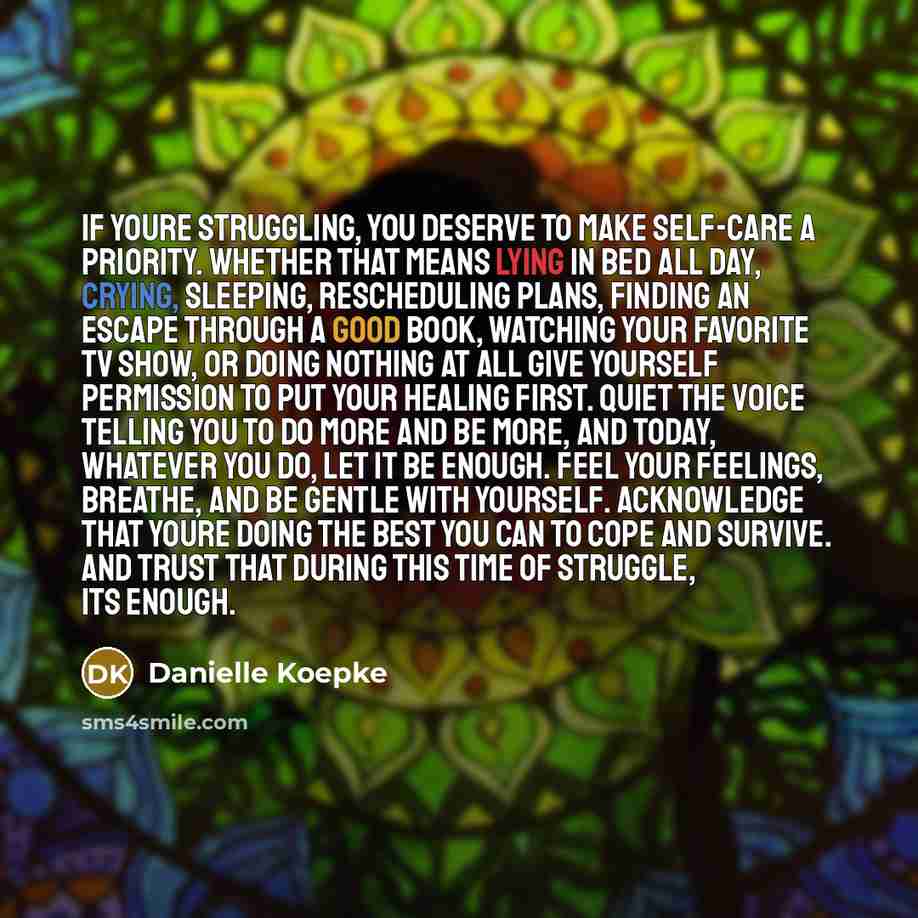 “If youre struggling, you deserve to make self-care a priority. Whether that means lying in bed all day, crying, sleeping, rescheduling plans, finding an escape through a good book, watching your favorite tv show, or doing nothing at all give yourself permission to put your healing first. Quiet the…” quote by Danielle Koepke
