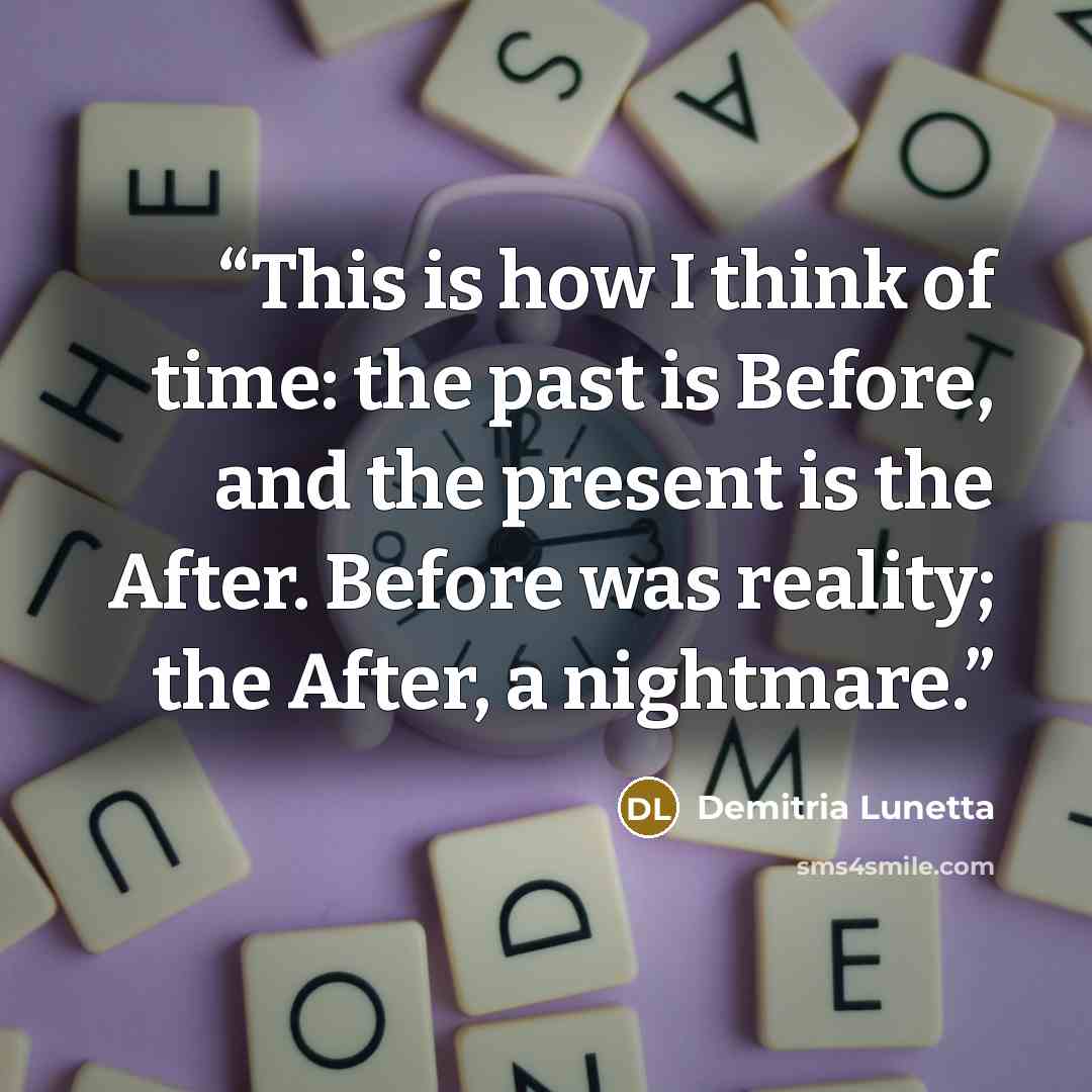 “This is how I think of time: the past is Before, and the present is the After. Before was reality; the After, a nightmare.” quote by Demitria Lunetta