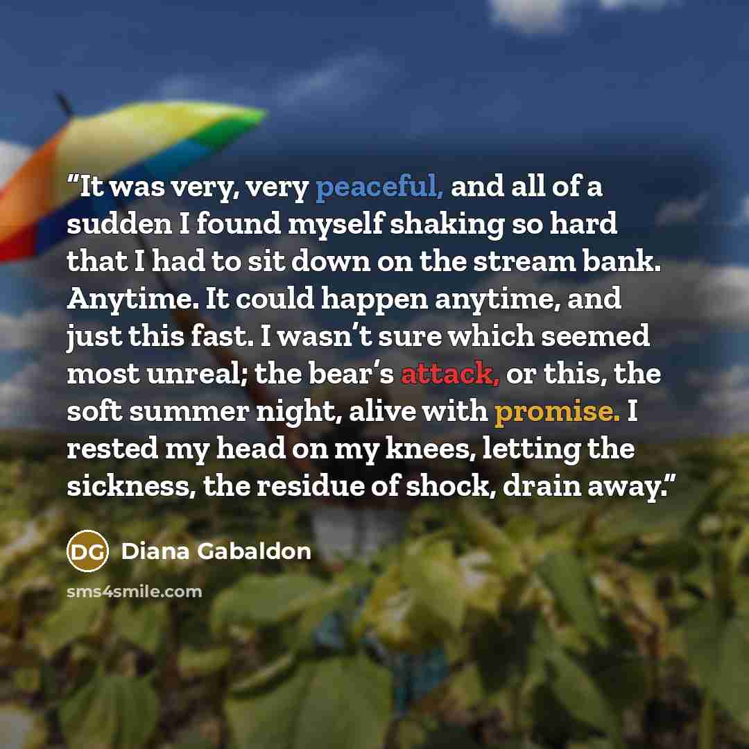 “It was very, very peaceful, and all of a sudden I found myself shaking so hard that I had to sit down on the stream bank. Anytime. It could happen anytime, and just this fast. I wasn’t sure which seemed most unreal; the bear’s attack, or this, the soft summer night, alive with promise. I rested my…” quote by Diana Gabaldon