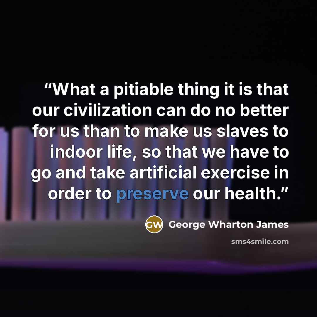 “What a pitiable thing it is that our civilization can do no better for us than to make us slaves to indoor life, so that we have to go and take artificial exercise in order to preserve our health.” quote by George Wharton James