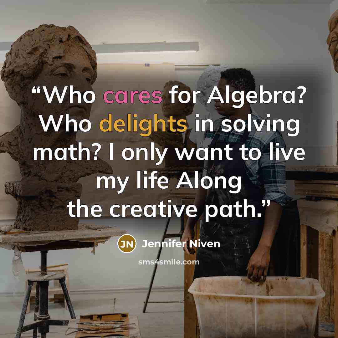 “Who cares for Algebra? Who delights in solving math? I only want to live my life Along the creative path.” quote by Jennifer Niven