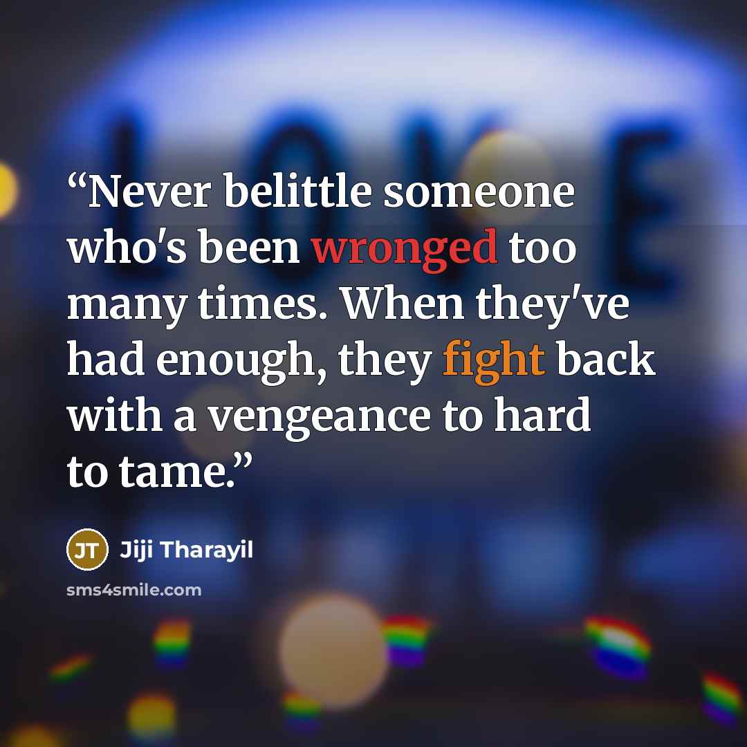 “Never belittle someone who's been wronged too many times. When they've had enough, they fight back with a vengeance to hard to tame.” quote by Jiji Tharayil