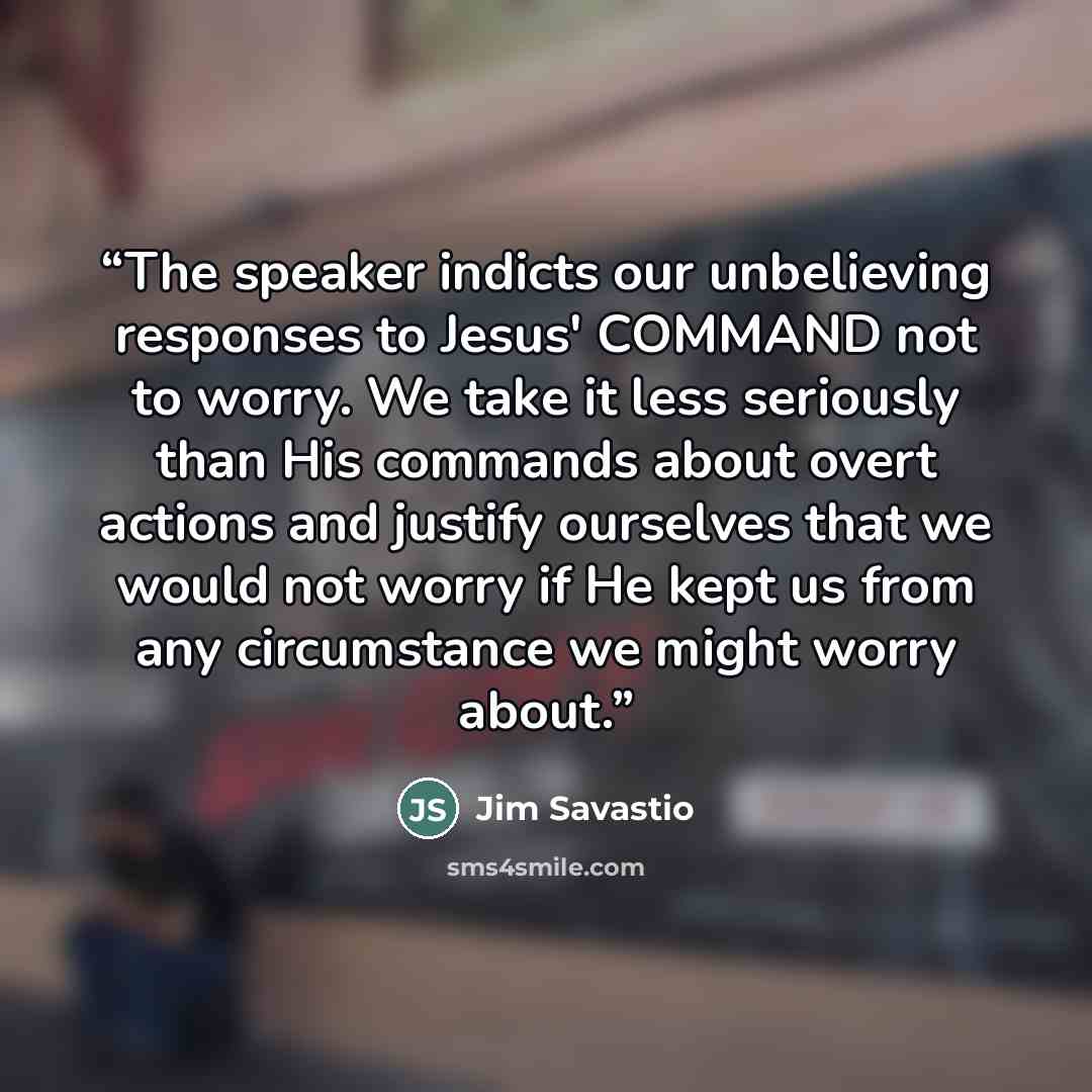 “The speaker indicts our unbelieving responses to Jesus' COMMAND not to worry. We take it less seriously than His commands about overt actions and justify ourselves that we would not worry if He kept us from any circumstance we might worry about.” quote by Jim Savastio