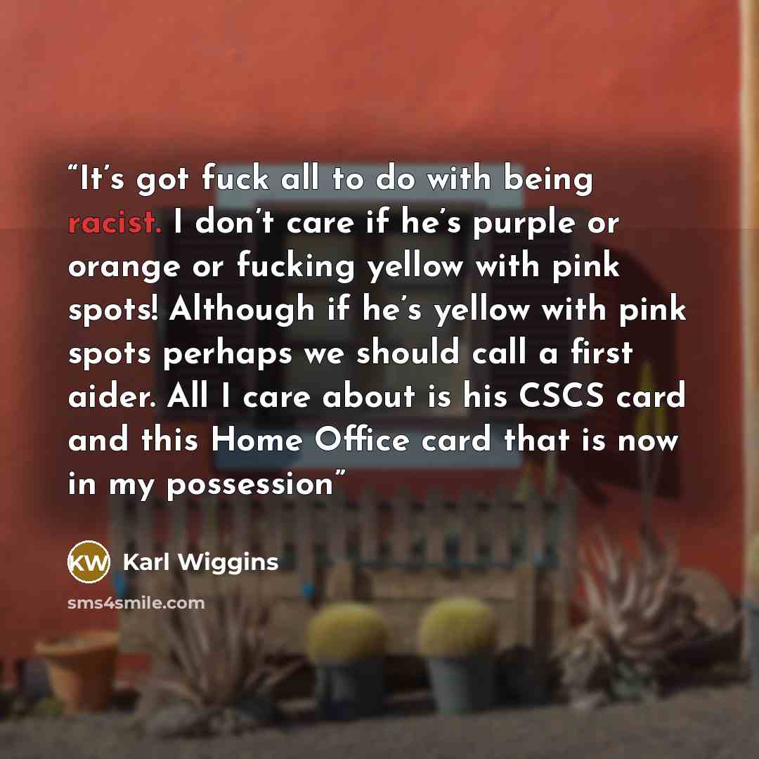 “It’s got fuck all to do with being racist. I don’t care if he’s purple or orange or fucking yellow with pink spots! Although if he’s yellow with pink spots perhaps we should call a first aider. All I care about is his CSCS card and this Home Office card that is now in my possession” quote by Karl Wiggins