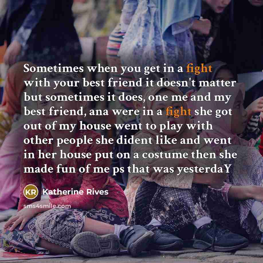 “Sometimes when you get in a fight with your best friend it doesn't matter but sometimes it does, one me and my best friend, ana were in a fight she got out of my house went to play with other people she dident like and went in her house put on a costume then she made fun of me ps that was yesterdaY” quote by Katherine Rives