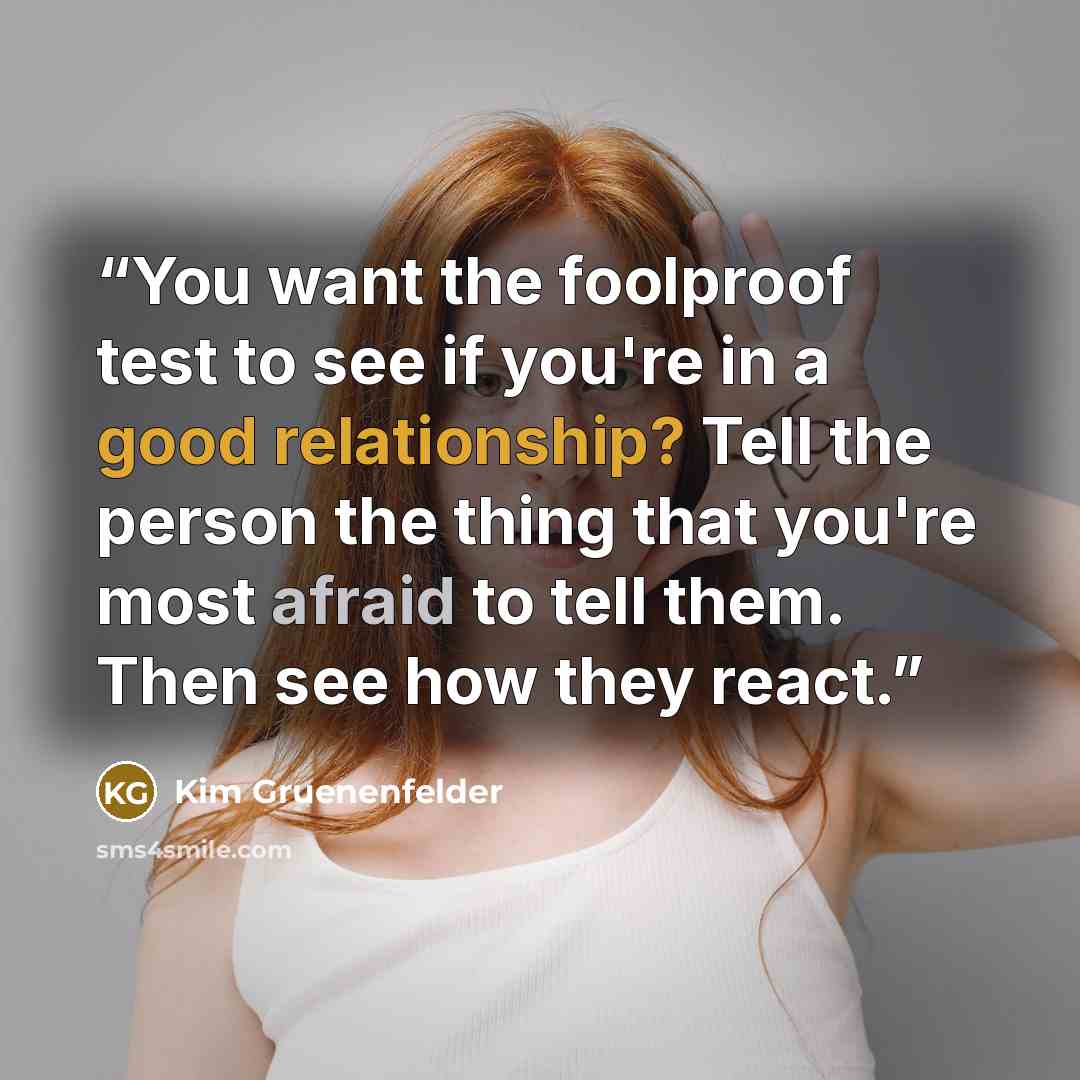 “You want the foolproof test to see if you're in a good relationship? Tell the person the thing that you're most afraid to tell them. Then see how they react.” quote by Kim Gruenenfelder