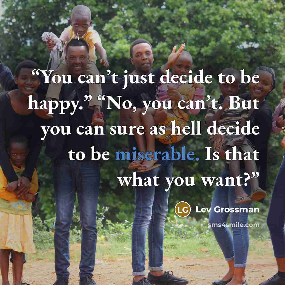“You can’t just decide to be happy.” “No, you can’t. But you can sure as hell decide to be miserable. Is that what you want?” quote by Lev Grossman