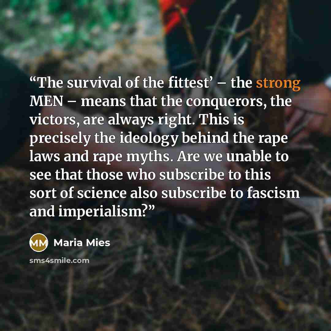 “The survival of the fittest’ – the strong MEN – means that the conquerors, the victors, are always right. This is precisely the ideology behind the rape laws and rape myths. Are we unable to see that those who subscribe to this sort of science also subscribe to fascism and imperialism?” quote by Maria Mies