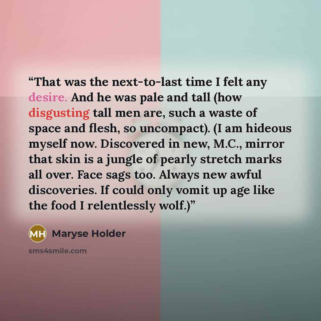“That was the next-to-last time I felt any desire. And he was pale and tall (how disgusting tall men are, such a waste of space and flesh, so uncompact). (I am hideous myself now. Discovered in new, M.C., mirror that skin is a jungle of pearly stretch marks all over. Face sags too. Always new awful…” quote by Maryse Holder