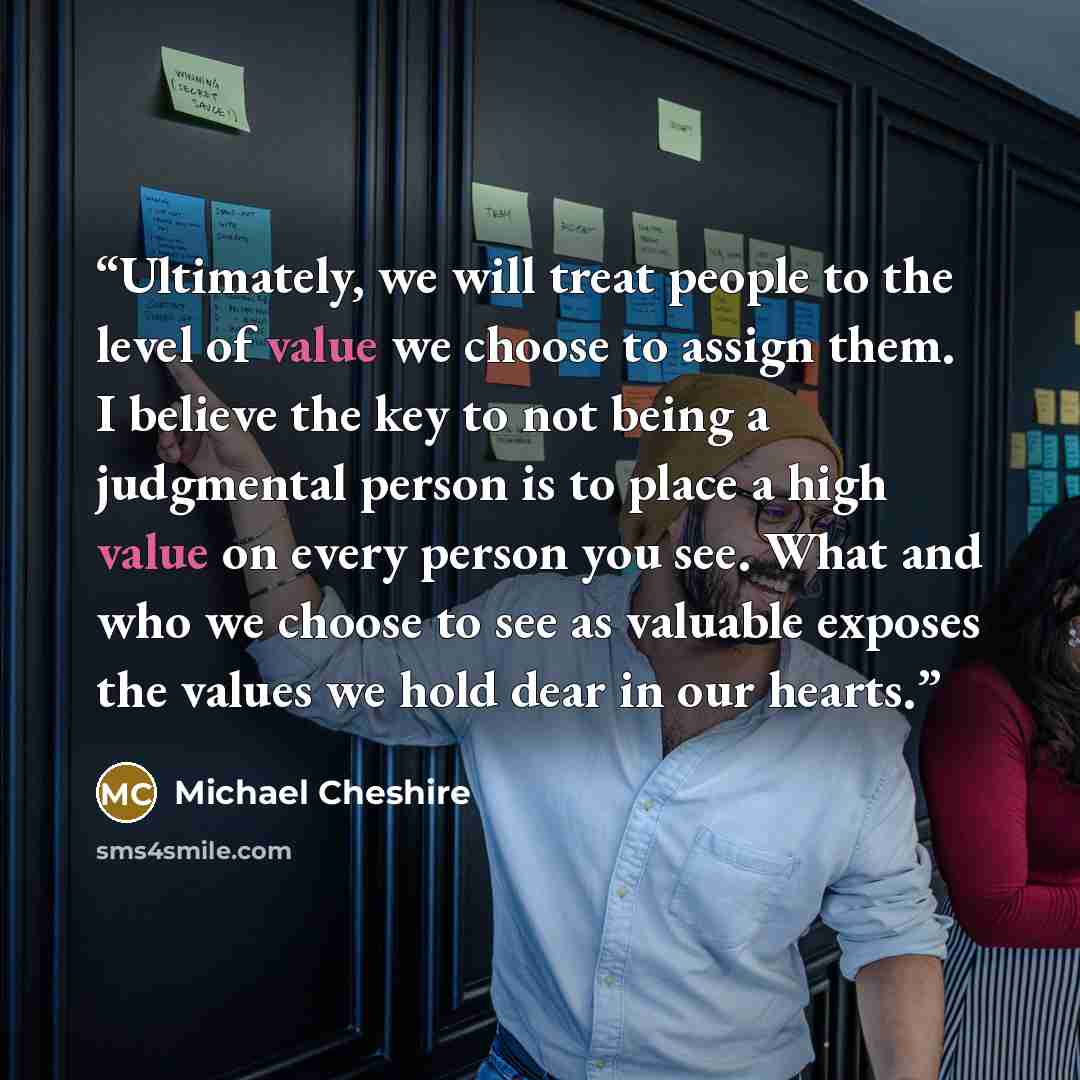 “Ultimately, we will treat people to the level of value we choose to assign them. I believe the key to not being a judgmental person is to place a high value on every person you see. What and who we choose to see as valuable exposes the values we hold dear in our hearts.” quote by Michael Cheshire