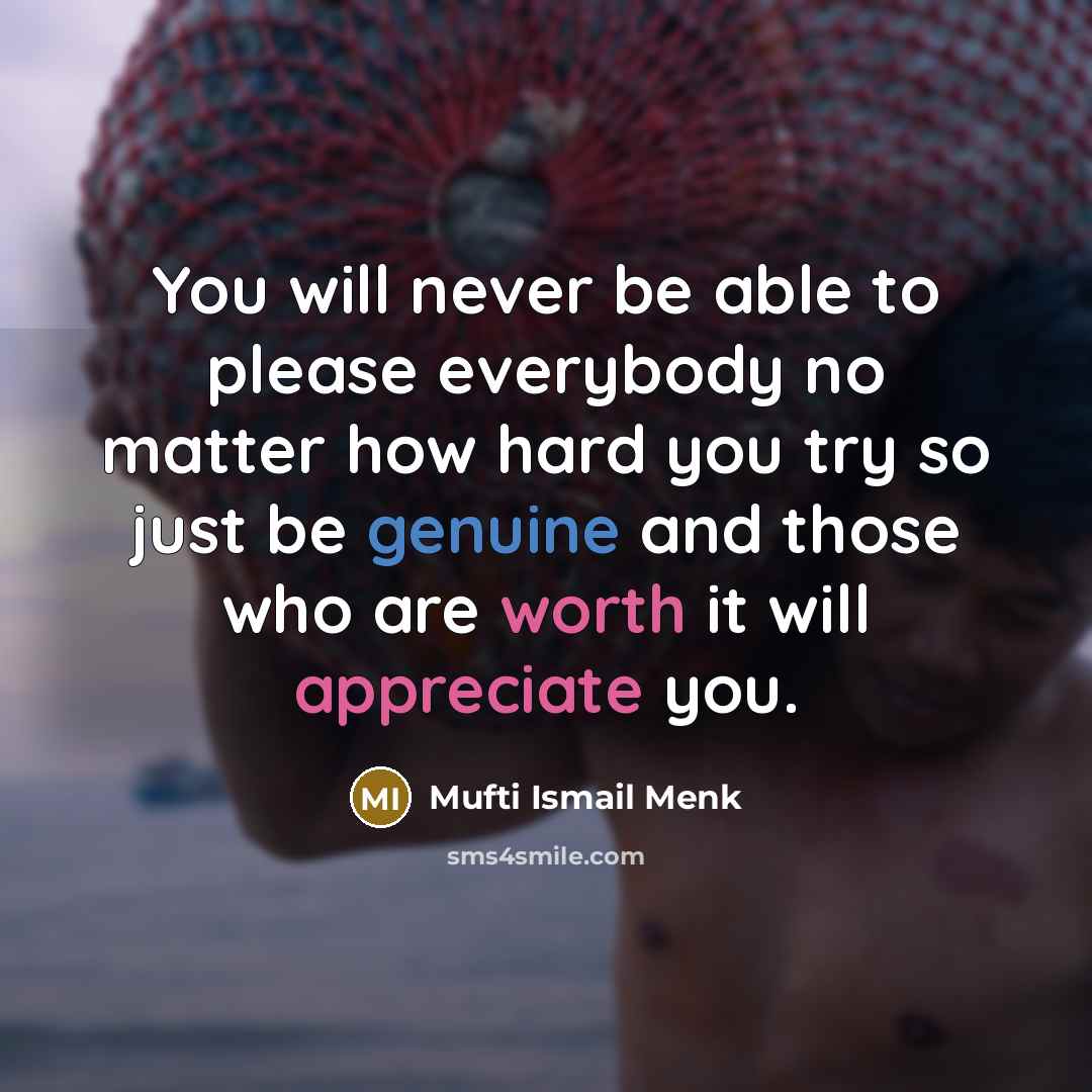 “You will never be able to please everybody no matter how hard you try so just be genuine and those who are worth it will appreciate you.” quote by Mufti Ismail Menk