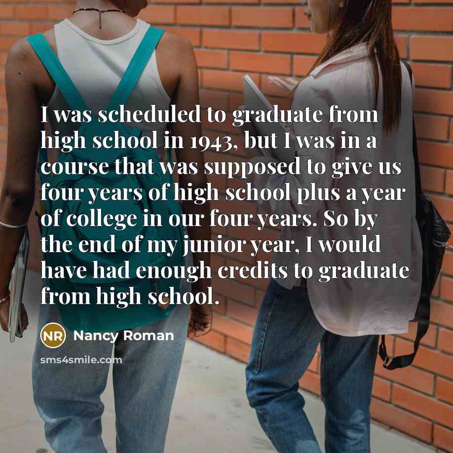“I was scheduled to graduate from high school in 1943, but I was in a course that was supposed to give us four years of high school plus a year of college in our four years. So by the end of my junior year, I would have had enough credits to graduate from high school.” quote by Nancy Roman