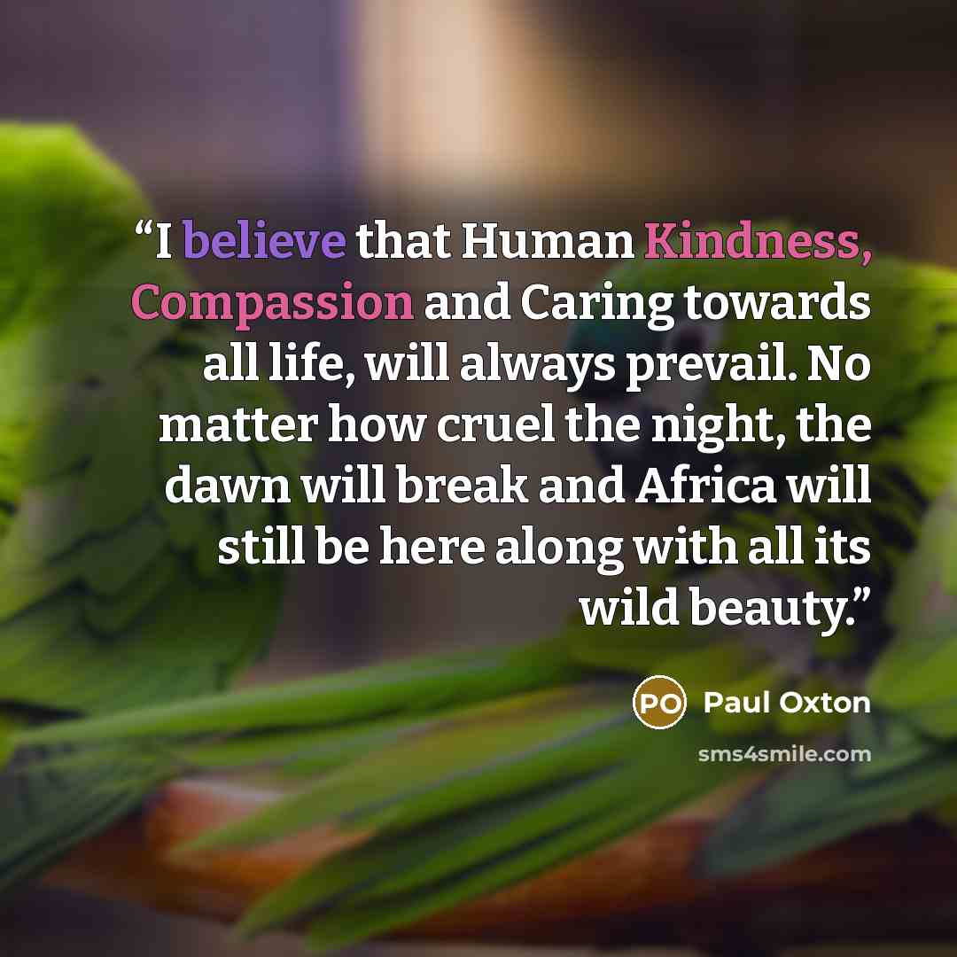 “I believe that Human Kindness, Compassion and Caring towards all life, will always prevail. No matter how cruel the night, the dawn will break and Africa will still be here along with all its wild beauty.” quote by Paul Oxton