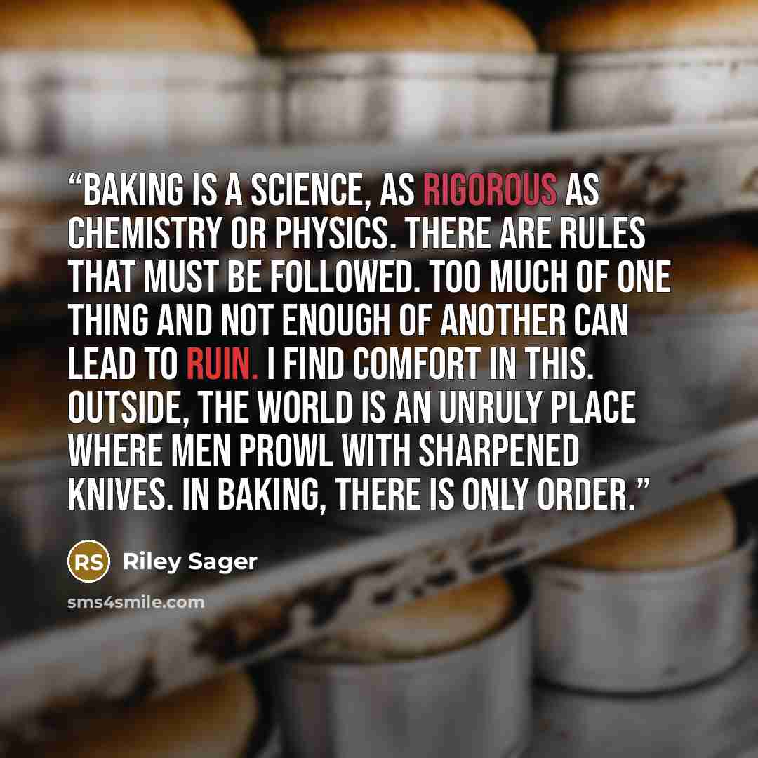 “Baking is a science, as rigorous as chemistry or physics. There are rules that must be followed. Too much of one thing and not enough of another can lead to ruin. I find comfort in this. Outside, the world is an unruly place where men prowl with sharpened knives. In baking, there is only order.” quote by Riley Sager