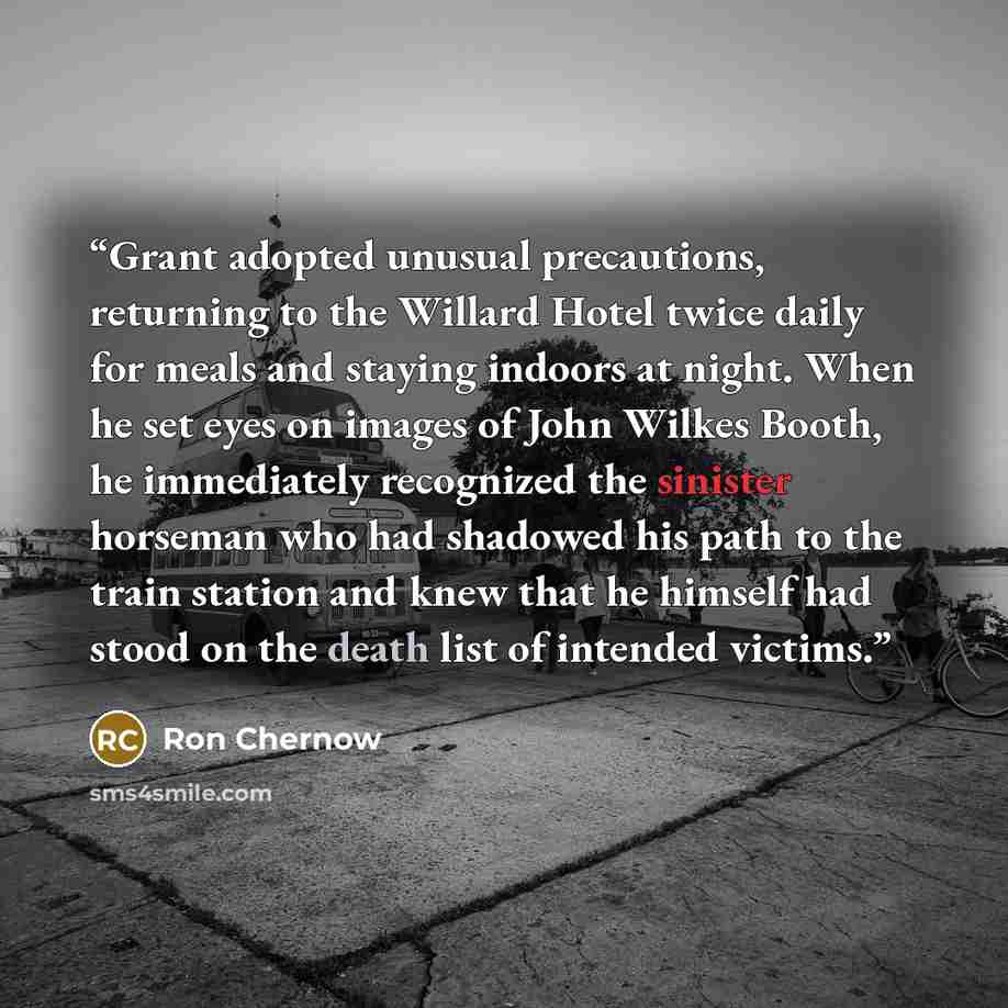 “Grant adopted unusual precautions, returning to the Willard Hotel twice daily for meals and staying indoors at night. When he set eyes on images of John Wilkes Booth, he immediately recognized the sinister horseman who had shadowed his path to the train station and knew that he himself had stood…” quote by Ron Chernow