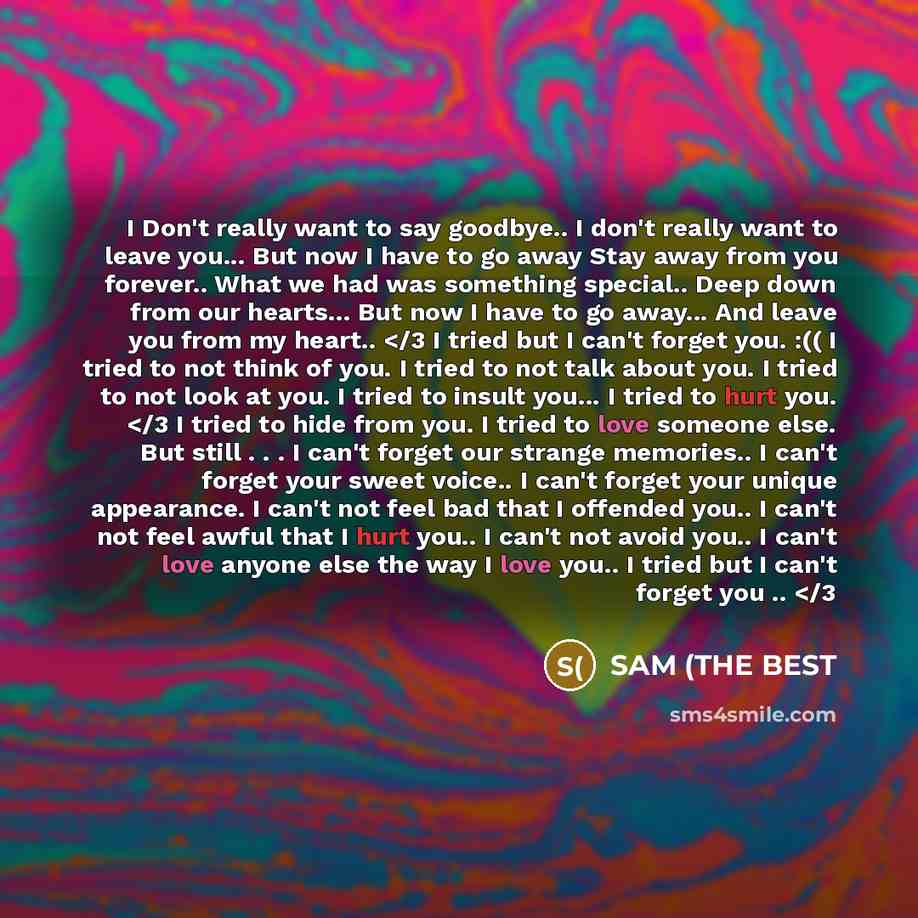 “I Don't really want to say goodbye.. I don't really want to leave you... But now I have to go away Stay away from you forever.. What we had was something special.. Deep down from our hearts... But now I have to go away... And leave you from my heart..” quote by SAM (THE BEST