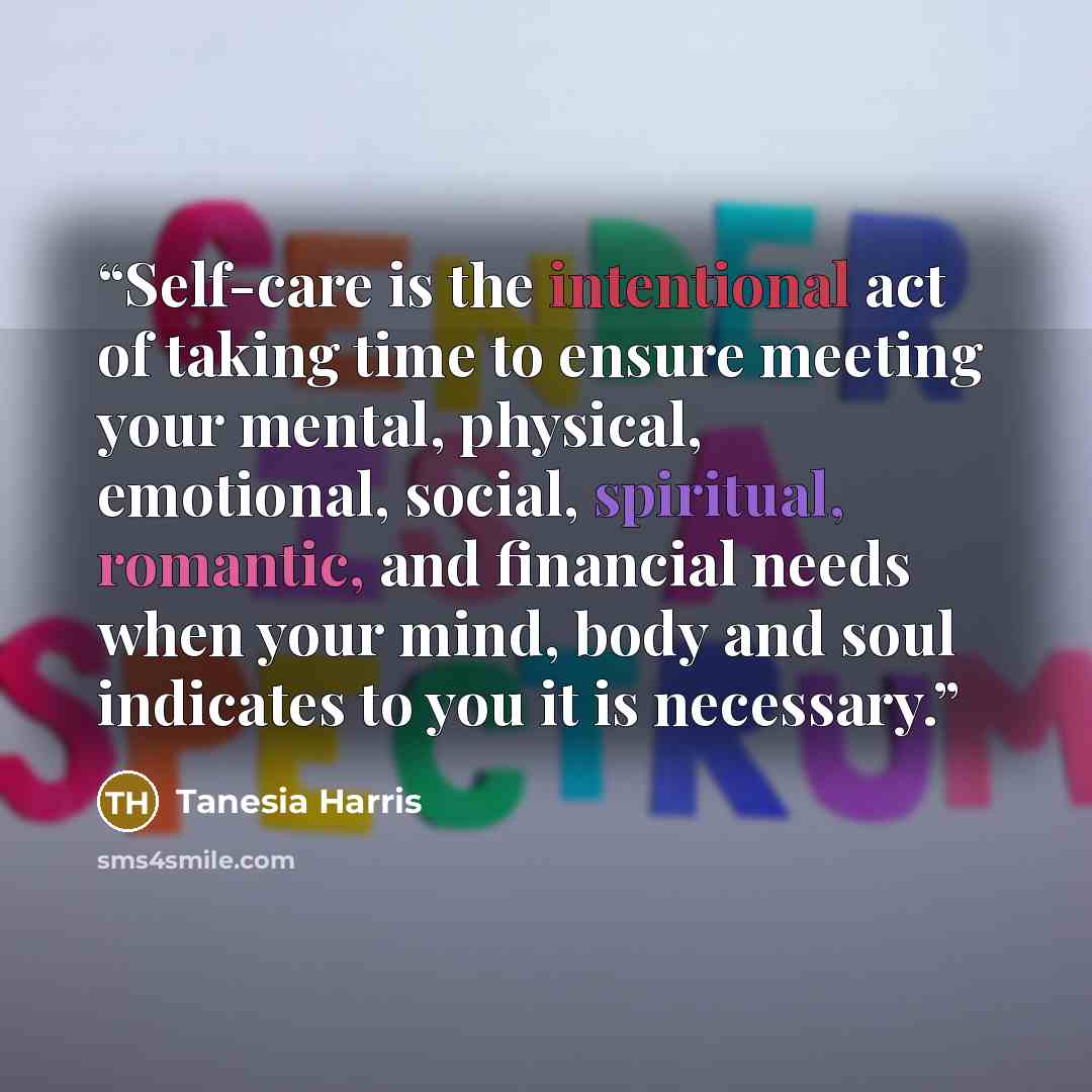 “Self-care is the intentional act of taking time to ensure meeting your mental, physical, emotional, social, spiritual, romantic, and financial needs when your mind, body and soul indicates to you it is necessary.” quote by Tanesia Harris