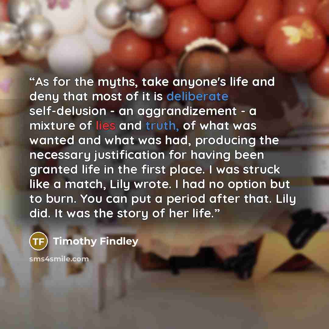 “As for the myths, take anyone's life and deny that most of it is deliberate self-delusion - an aggrandizement - a mixture of lies and truth, of what was wanted and what was had, producing the necessary justification for having been granted life in the first place. I was struck like a match, Lily…” quote by Timothy Findley