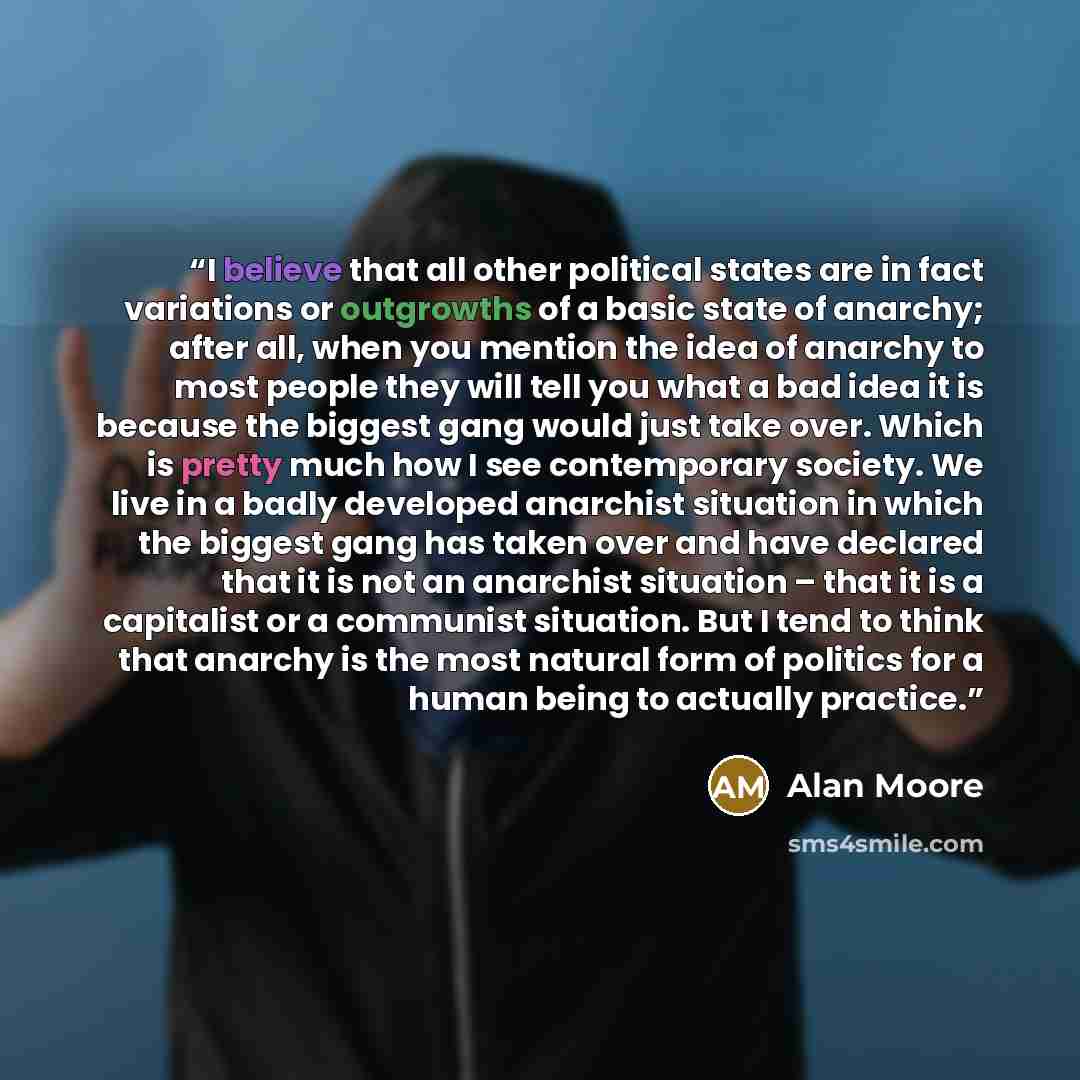 “I believe that all other political states are in fact variations or outgrowths of a basic state of anarchy; after all, when you mention the idea of anarchy to most people they will tell you what a bad idea it is because the biggest gang would just take over. Which is pretty much how I see…” quote by Alan Moore