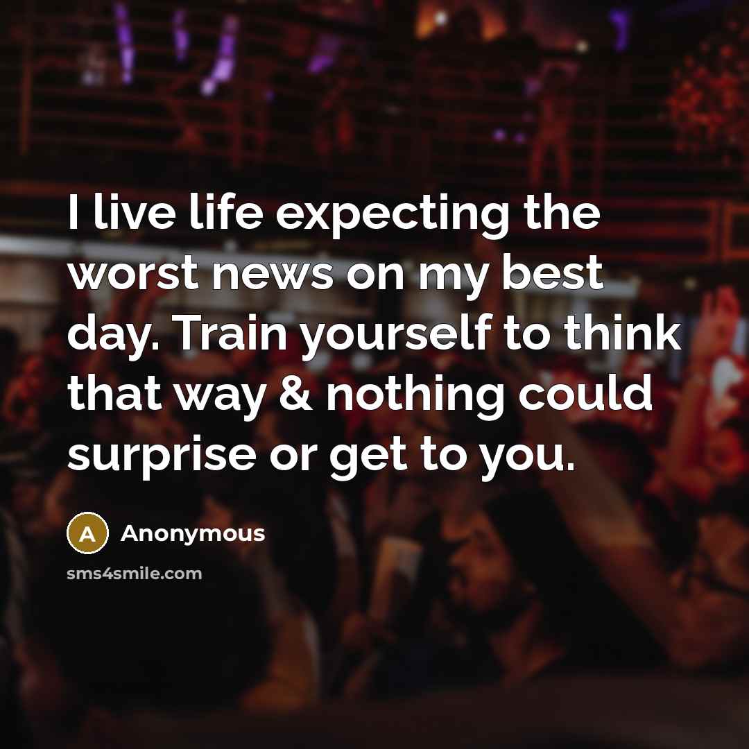 “I live life expecting the worst news on my best day. Train yourself to think that way & nothing could surprise or get to you.” quote by Anonymous