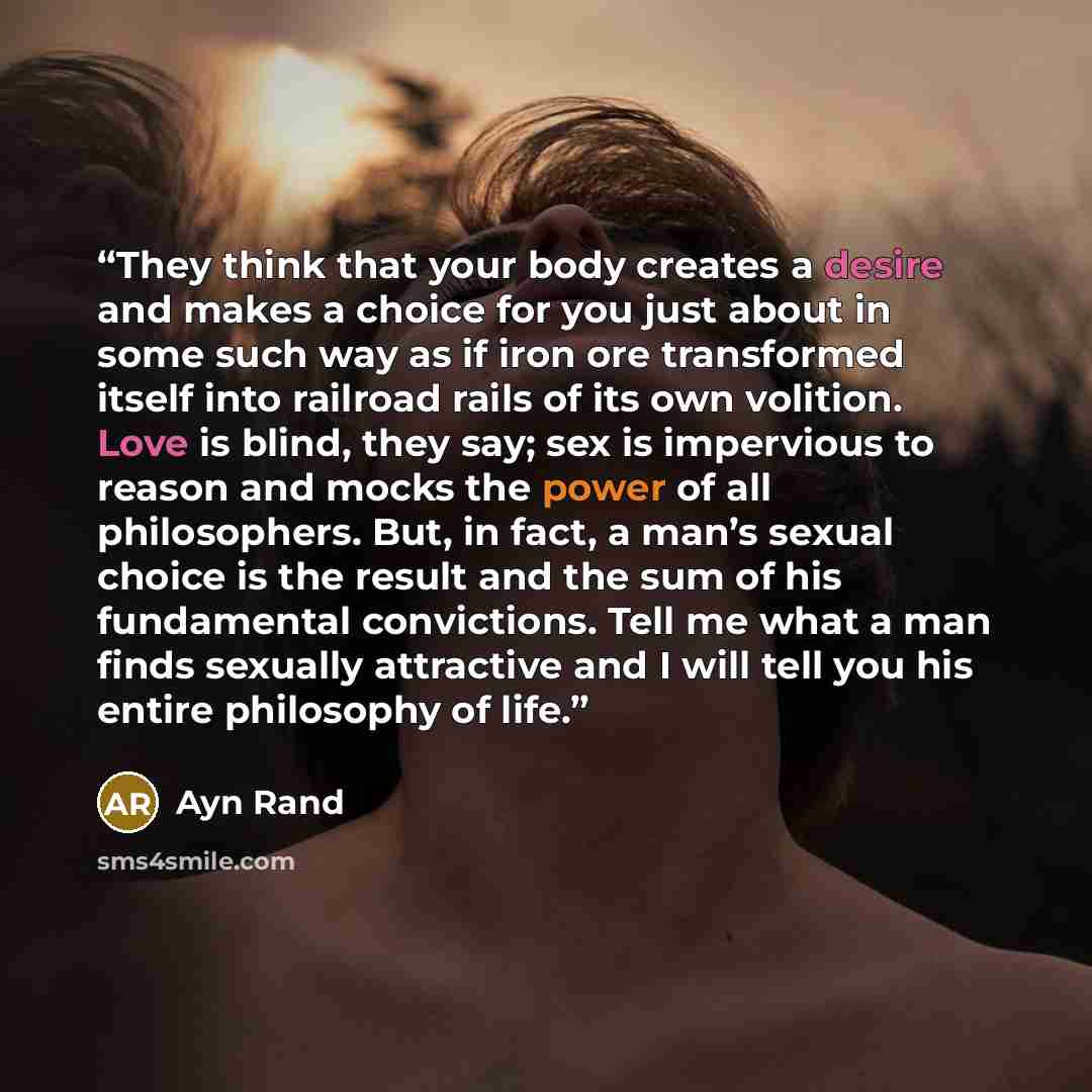 “They think that your body creates a desire and makes a choice for you just about in some such way as if iron ore transformed itself into railroad rails of its own volition. Love is blind, they say; sex is impervious to reason and mocks the power of all philosophers. But, in fact, a man’s sexual…” quote by Ayn Rand