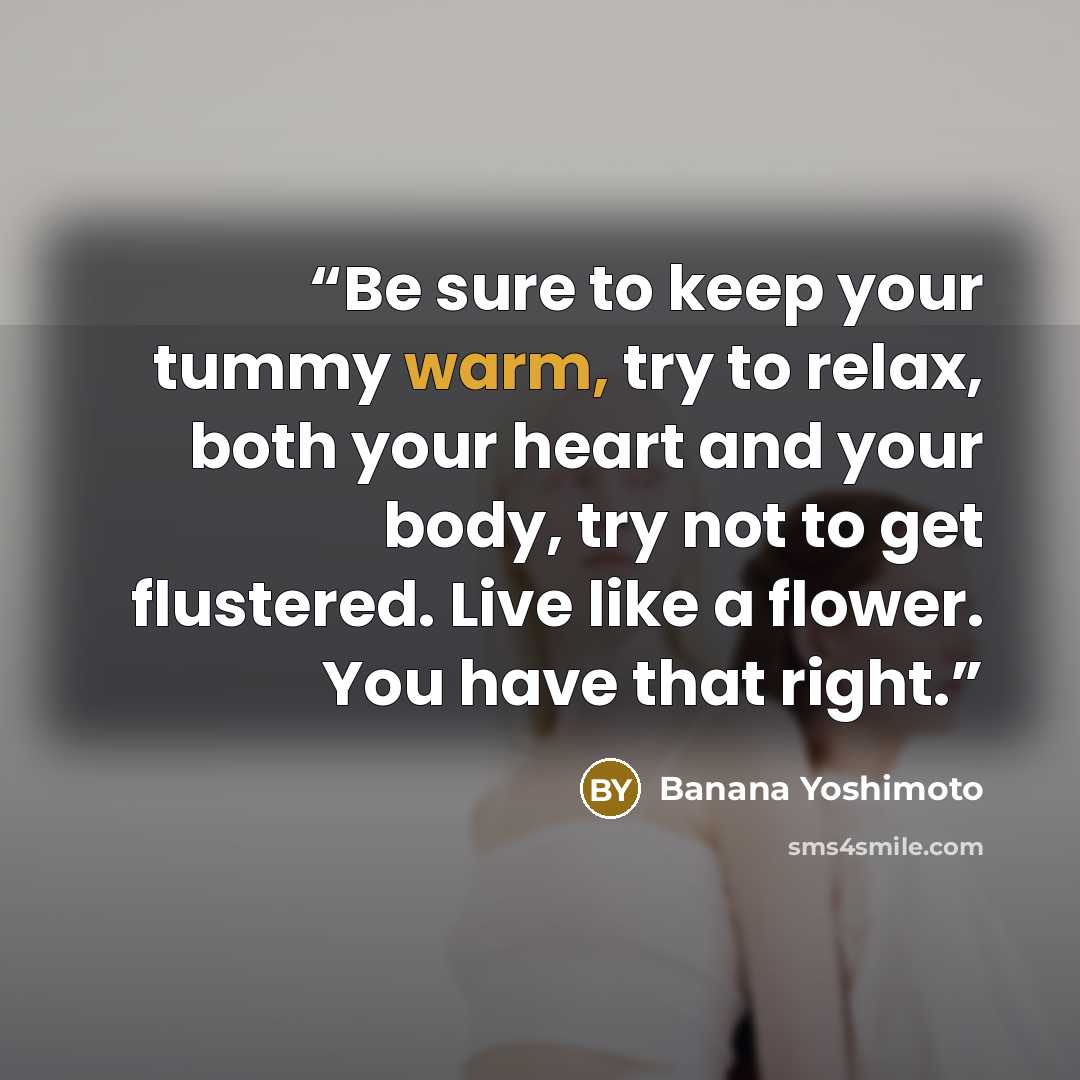 “Be sure to keep your tummy warm, try to relax, both your heart and your body, try not to get flustered. Live like a flower. You have that right.” quote by Banana Yoshimoto