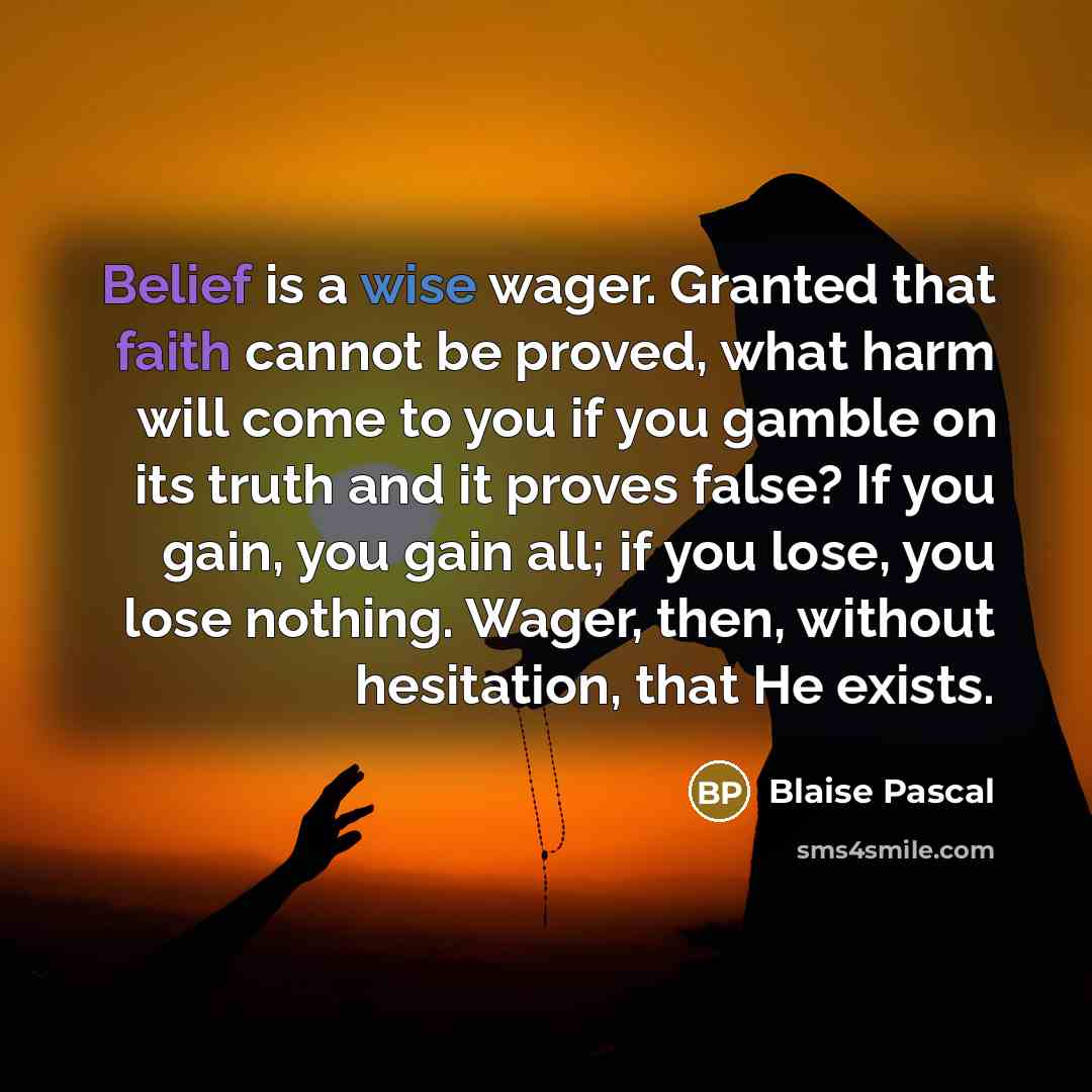 “Belief is a wise wager. Granted that faith cannot be proved, what harm will come to you if you gamble on its truth and it proves false? If you gain, you gain all; if you lose, you lose nothing. Wager, then, without hesitation, that He exists.” quote by Blaise Pascal