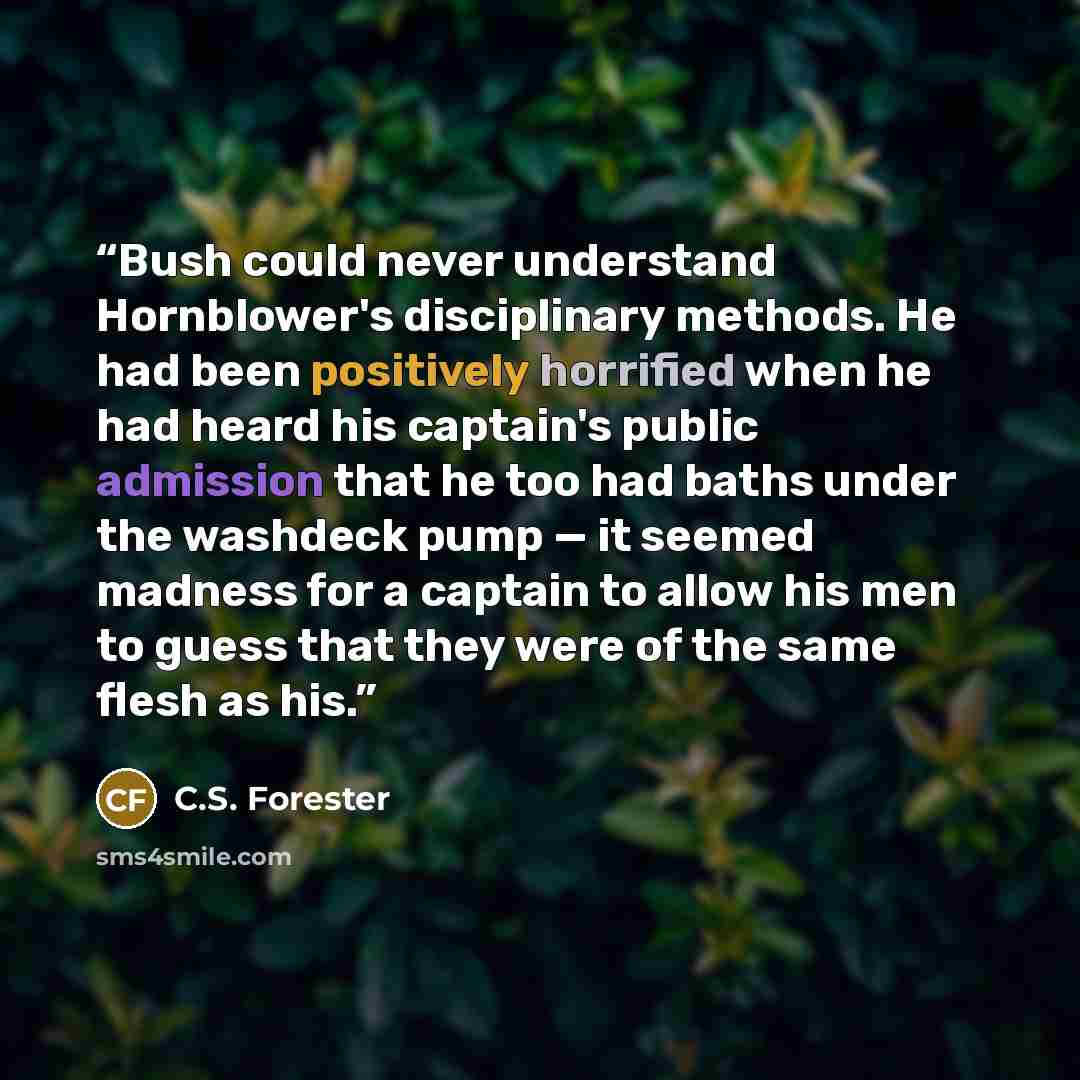 “Bush could never understand Hornblower's disciplinary methods. He had been positively horrified when he had heard his captain's public admission that he too had baths under the washdeck pump — it seemed madness for a captain to allow his men to guess that they were of the same flesh as his.” quote by C.S. Forester