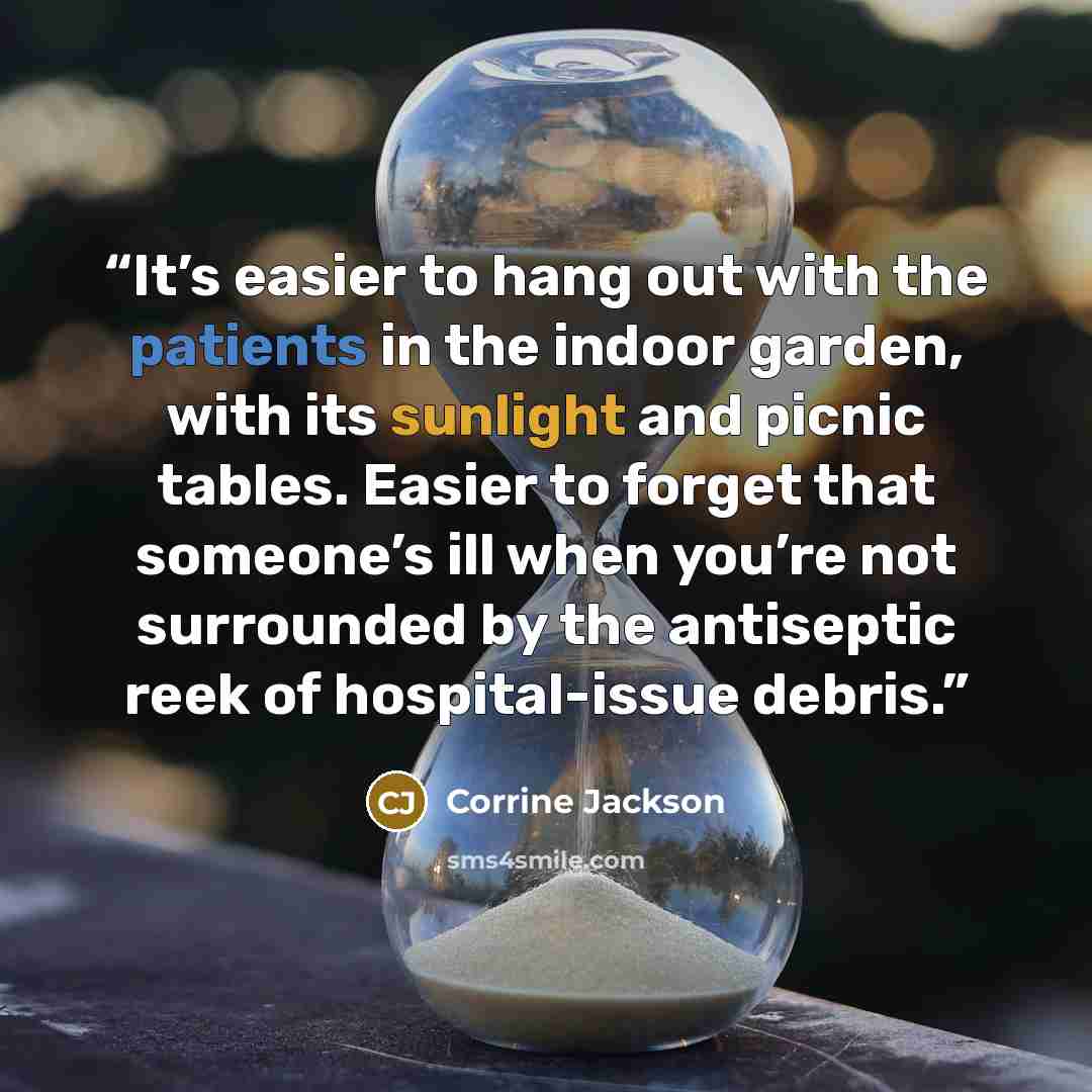 “It’s easier to hang out with the patients in the indoor garden, with its sunlight and picnic tables. Easier to forget that someone’s ill when you’re not surrounded by the antiseptic reek of hospital-issue debris.” quote by Corrine Jackson
