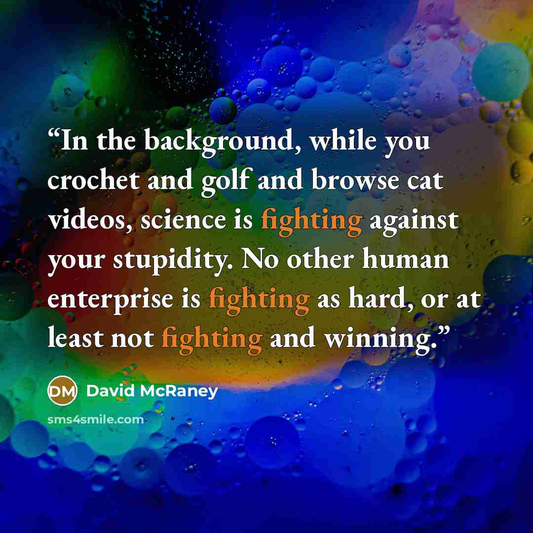 “In the background, while you crochet and golf and browse cat videos, science is fighting against your stupidity. No other human enterprise is fighting as hard, or at least not fighting and winning.” quote by David McRaney
