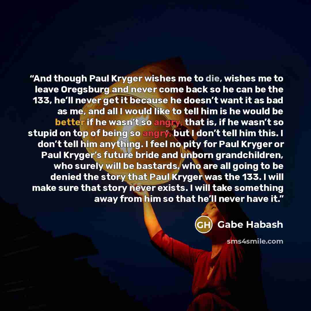 “And though Paul Kryger wishes me to die, wishes me to leave Oregsburg and never come back so he can be the 133, he’ll never get it because he doesn’t want it as bad as me, and all I would like to tell him is he would be better if he wasn’t so angry, that is, if he wasn’t so stupid on top of being…” quote by Gabe Habash