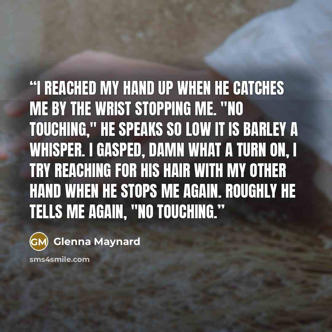 “I reached my hand up when he catches me by the wrist stopping me. "No touching," he speaks so low it is barley a whisper. I gasped, damn what a turn on, I try reaching for his hair with my other hand when he stops me again. Roughly he tells me again, "No touching.” quote by Glenna Maynard