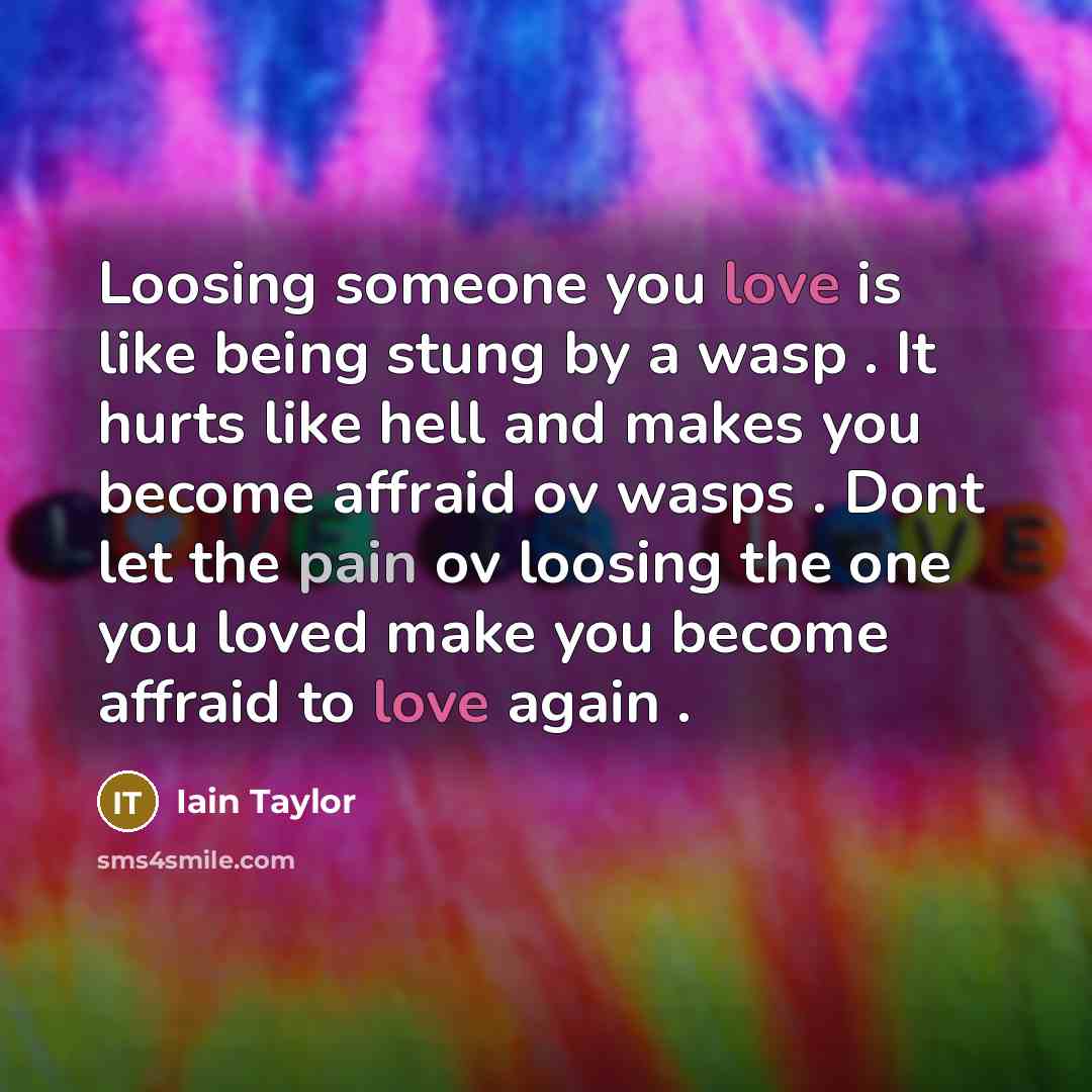 “Loosing someone you love is like being stung by a wasp . It hurts like hell and makes you become affraid ov wasps . Dont let the pain ov loosing the one you loved make you become affraid to love again .” quote by Iain Taylor