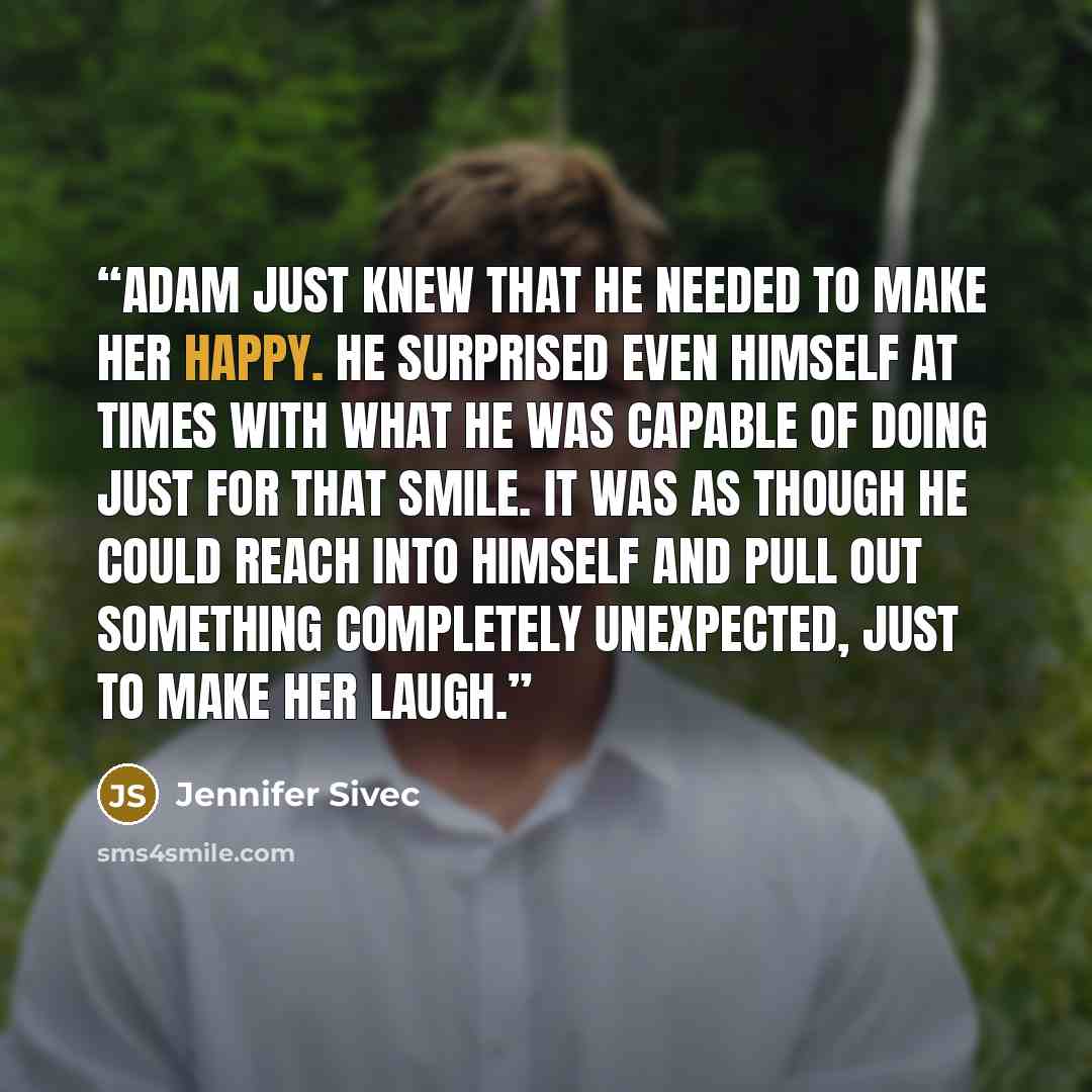 “Adam just knew that he needed to make her happy. He surprised even himself at times with what he was capable of doing just for that smile. It was as though he could reach into himself and pull out something completely unexpected, just to make her laugh.” quote by Jennifer Sivec