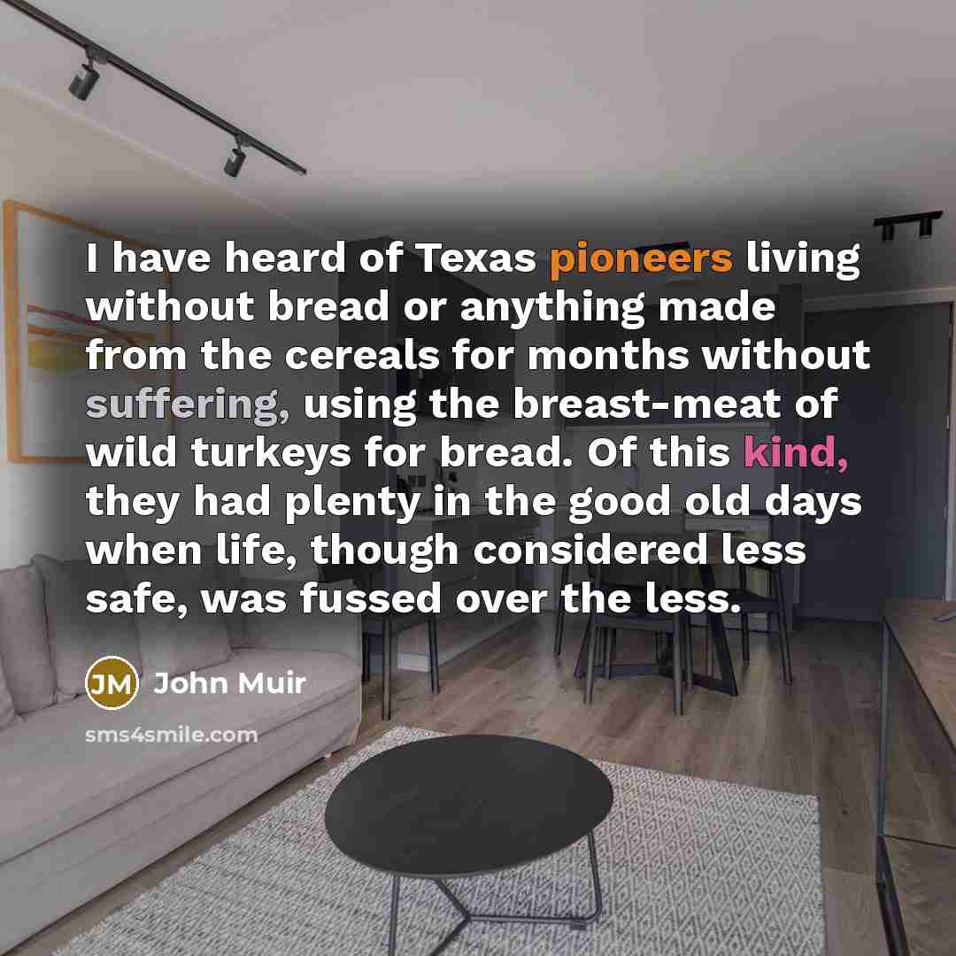 “I have heard of Texas pioneers living without bread or anything made from the cereals for months without suffering, using the breast-meat of wild turkeys for bread. Of this kind, they had plenty in the good old days when life, though considered less safe, was fussed over the less.” quote by John Muir