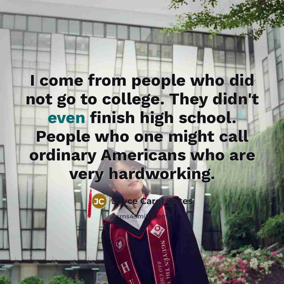 “I come from people who did not go to college. They didn't even finish high school. People who one might call ordinary Americans who are very hardworking.” quote by Joyce Carol Oates